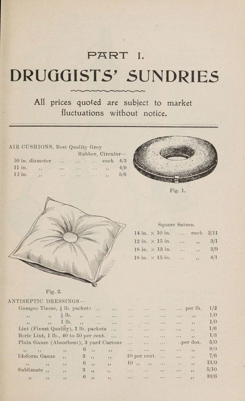 F-eeee LJ, DRUGGISTS’ SUNDRIES All prices quoted are subject to market fluctuations without notice. AIR CUSHIONS, Best Quality Grey Rubber, Circular— 10 in. diameter... br .. each 4/3 iL in; re ais : a ae 12 in. re a Ae +e 5/6 14 in. «10 in. wa» ” Oach- 2/11 12m Ke Eo in as 5 3/1 1S ins 8S ine as 3/9 $S anx Se borin a 4/1 Fig. 2. ANTISEPTIC DRESSINGS— Gamgee Tissue, + lb. packets ... is ae oe is ap Pert. = 172 ONS, 9 4 lb. be) eee eee 2 jem eee eee 99 1/0 a heheh call Seem e4 oe oe os a, i ae % 1/0 Lint (Finest Quality), 1 lb. packets ... Be hod oe ee =F 1/6 Boric Lint, 1 lb., 40 to 50 per cent. ... aA mS oat as ss 1/3 Plain Gauze (Absorbent), 3 yard Cartons ... ie ee ..per doz. 5/0 a = 3 Gys5; 5 eh ae ay sts ae 9/0 Idoform Gauze _,, BAX, 10 per cent. ... en a 7/6 os) yy) 9 6 ” 9 10 ” Me) ase oe op) 13/0 Sublimate 19 ”? 3 ” oe) 29 5/10 93 bP) pe)