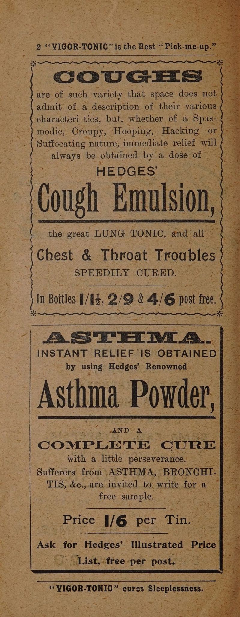 erat aoiaee ok but, “whether of a ee } modie, Oroupy, Hooping, Hacking or Se HEDGES’ es Cough imation, =u ( ‘the great LUNG TONIC, and all ce &amp; Throat Troubles SPEEDILY CU RED. ( is always be obtained by” a dose of : * = : | : jin Boitles l/ I 2/9 a 84/6 pt Ie oo” by using: Hedges’ Fone = a Rao with a hae saleeeoeneees — ae Sufferers from ASTHMA, ‘BRONCHI- : | Pe tis. he. _are invited to. write. for a SE free sample. es Price: V6 per Tin. i sf { = INSTANT RELIEF ‘ iS OBTAINED] Ask for Hedges! Illustrated Price +  . 4