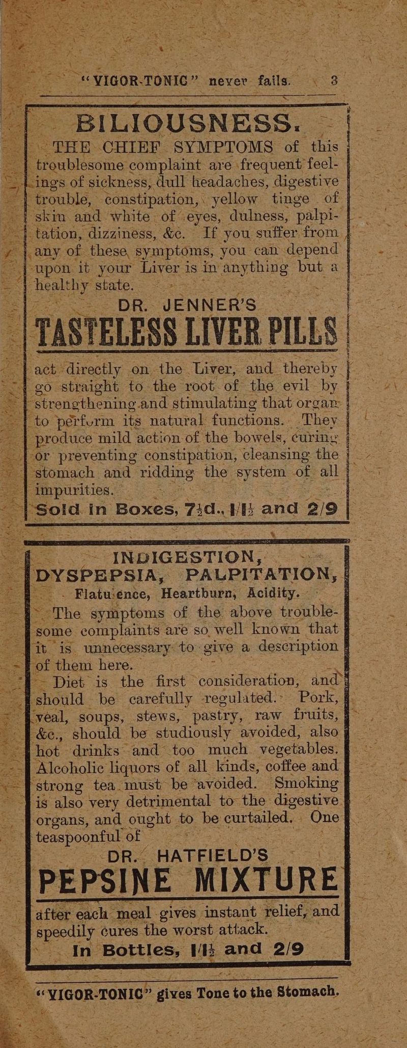 —BILIOUSNESS. < = THE CHIEF SYMPTOMS of this  troublesome complaint are. frequent’ fecl- | : ings of sickness, dull headaches, digestive | we trouble, constipation, yellow tinge of | skm and white of: eyes, dulness, ‘palpi- | tation, ‘dizziness, &amp;. If you suffer from } any of these, symptoms, you can depend “upon it your Liver i 1s in aby ening but a | pares state. = A aly DR. JENNER’S peeea <t act: Aeslly on - eho ‘Liver, aid: neety Ee { go straight to the root of the. evil by LS Le fo -strenethening and stimulating that orgar | to pérfurm its natural functions. They produce mild action of the bowels, curing | -or preventing constipation, cleansing the ‘stomach and midding: the 2 iS of all ‘impurities. oe in Boxes, 7 d., WB and 219 “INDIGESTION, : y DYSPEPSIA, PALPITATION, 4 zs Bo - Flatuence, Heartburn, Acidity. = ~The symptoms of the above ropes: AG some complaints are so well known that § fit is unnecessary: to. give a description ees = of them here. q. “I Diet is the first consideration, and > ‘should be carefully regulated: Pork, f - ‘veal, soups, stews, pastry, raw fruits, #> . -&amp;e., should be studiously avoided, also | hot drinks and too much. vegetables. Alcoholic liquors of all kinds, coffee and ‘strong tea must be ‘avoided. Smoking ~ is also very detrimental to the digestive f — _. Jorgans, and ought to be curtailed. Cre KS teaspoonful of ne | NDR. HATFIELD'S of -|PEPSINE MIXTURE] 253 ‘after each ‘meal. gives instant relief, ee d apeily cures the worst attack. Ine Bott lees. i and 2/9