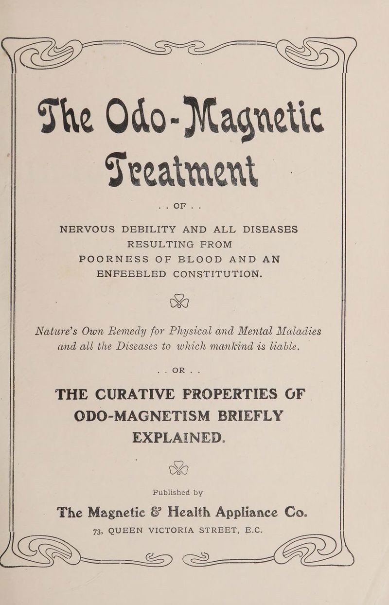 er, The Odo- Magnetic Seeatment NERVOUS DEBILITY AND ALL DISEASES RESULTING FROM POORNESS OF BLOOD AND AN ENFEEBLED CONSTITUTION. SY Nature’s Own Remedy for Physical and Mental Maladies and all the Diseases to which mankind is liable. s OR «.. THE CURATIVE PROPERTIES OF ODO-MAGNETISM BRIEFLY EXPLAINED. OK Published by The Magnetic & Health Appliance Co. 73, QUEEN VICTORIA STREET, E.C. ICS es ww FD