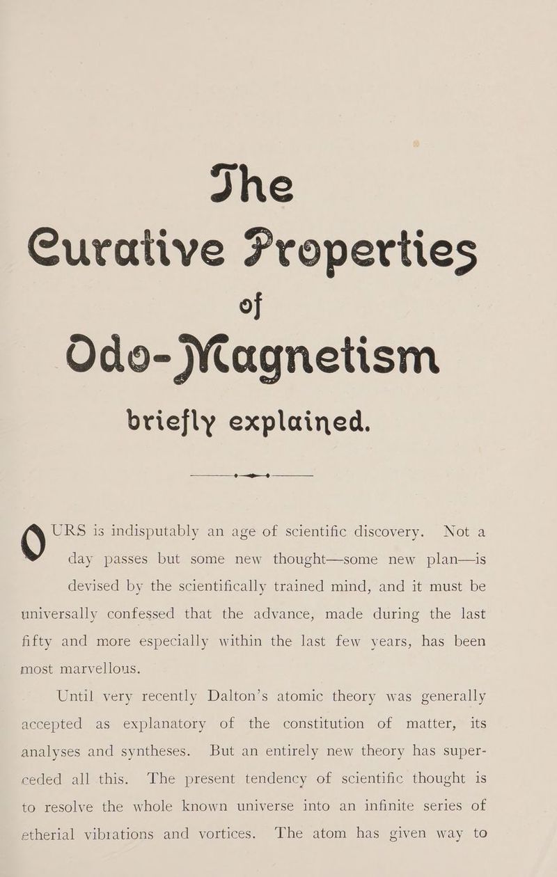 Jhe Curative Properties of Odo- Magnetism briefly explained. Q URS is indisputably an age of scientific discovery. Not a day passes but some new thought—some new plan—is devised by the scientifically trained mind, and it must be universally confessed that the advance, made during the last fifty and more especially within the last few years, has been most marvellous. Until very recently Dalton’s atomic theory was generally accepted as explanatory of the constitution of matter, its analyses and syntheses. But an entirely new theory has super- ceded all this. The present tendency of scientific thought is to resolve the whole known universe into an infinite series of etherial vibrations and vortices. The atom has given way to