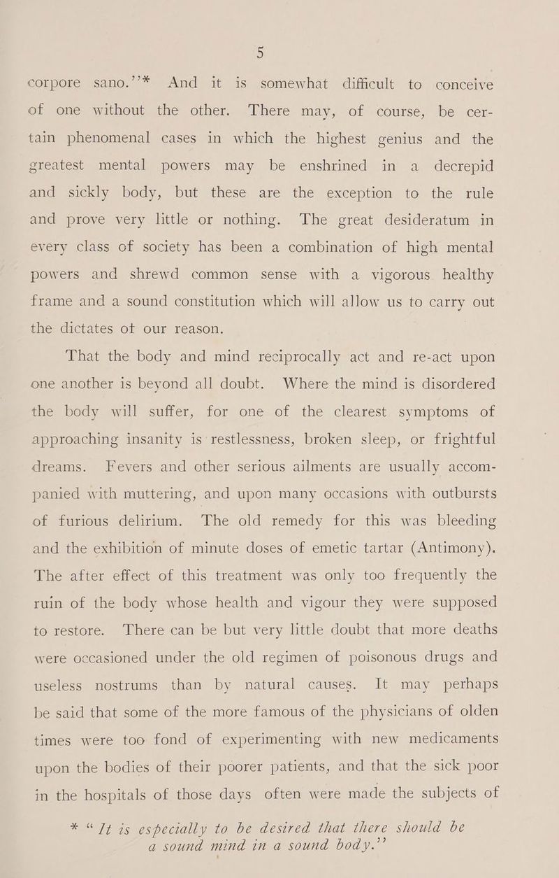 corpore sano.’’* And it is somewhat difficult to conceive of one without the other. There may, of course, be cer- tain phenomenal cases in which the highest genius and the greatest mental powers may be enshrined in a _ decrepid and sickly body, but these are the exception to the rule and prove very little or nothing. The great desideratum in every class of society has been a combination of high mental powers and shrewd common sense with a vigorous healthy frame and a sound constitution which will allow us to carry out the dictates ot our reason. That the body and mind reciprocally act and re-act upon one another is beyond all doubt. Where the mind is disordered the body will suffer, for one of the clearest symptoms of approaching insanity is restlessness, broken sleep, or frightful dreams. Fevers and other serious ailments are usually accom- panied with muttering, and upon many occasions with outbursts of furious delirium. The old remedy for this was bleeding and the exhibition of minute doses of emetic tartar (Antimony). The after effect of this treatment was only too frequently the ruin of the body whose health and vigour they were supposed to restore. There can be but very little doubt that more deaths were occasioned under the old regimen of poisonous drugs and useless nostrums than by natural causes. It may perhaps be said that some of the more famous of the physicians of olden times were too fond of experimenting with new medicaments upon the bodies of their poorer patients, and that the sick poor in the hospitals of those days often were made the subjects of * “Tt is especially to be desired that there should be a sound mind in a sound body.’’