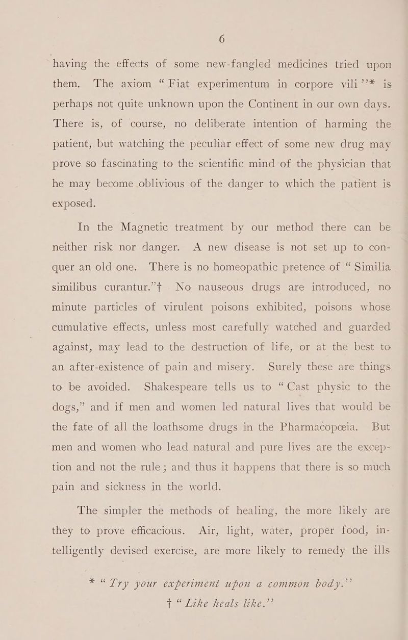 having the effects of some new-fangled medicines tried upon them. The axiom “ Fiat experimentum in corpore vili’’* is perhaps not quite unknown upon the Continent in our own days. There is, of course, no deliberate intention of harming the patient, but watching the peculiar effect of some new drug may prove so fascinating to the scientific mind of the physician that he may become .oblivious of the danger to which the patient is exposed. In the Magnetic treatment by our method there can be neither risk nor danger. A new disease is not set up to con- quer an old one. There is no homeopathic pretence of “ Similia similibus curantur.”t No nauseous drugs are introduced, no minute particles of virulent poisons exhibited, poisons whose cumulative effects, unless most carefully watched and guarded against, may lead to the destruction of life, or at the best to an after-existence of pain and misery. Surely these are things to be avoided. Shakespeare tells us to ~ Cast physic to the dogs,” and if men and women led natural lives that would be the fate of all the loathsome drugs in the Pharmacopeeia. But men and women who lead natural and pure lives are the excep- tion and not the rule; and thus it happens that there is so much pain and sickness in the world. The simpler the methods of healing, the more likely are they to prove efficacious. Air, light, water, proper food, in- telligently devised exercise, are more likely to remedy the ills * “Try your experiment upon a common body.”’ TtlLineueals supe