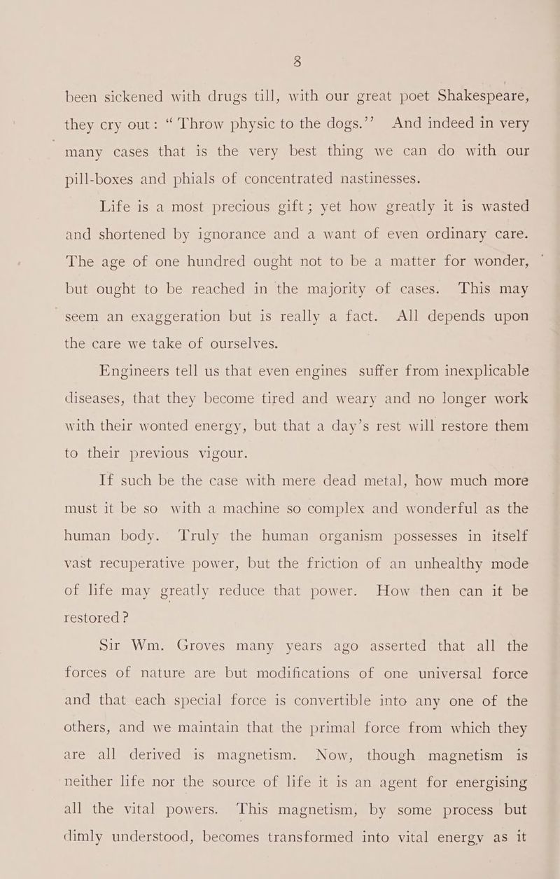 been sickened with drugs till, with our great poet Shakespeare, they cry out: “ Throw physic to the dogs.’’? And indeed in very many cases that is the very best thing we can do with our pill-boxes and phials of concentrated nastinesses. Life is a most precious gift; yet how greatly it is wasted and shortened by ignorance and a want of even ordinary care. The age of one hundred ought not to be a matter for wonder, but ought to be reached in the majority of cases. This may seem an exaggeration but is really a fact. All depends upon the care we take of ourselves. Engineers tell us that even engines suffer from inexplicable diseases, that they become tired and weary and no longer work with their wonted energy, but that a day’s rest will restore them to their previous vigour. If such be the case with mere dead metal, how much more must it be so with a machine so complex and wonderful as the human body. ‘Truly the human organism possesses in itself vast recuperative power, but the friction of an unhealthy mode of life may greatly reduce that power. How then can it be restored ? Sir Wm. Groves many years ago asserted that all the forces of nature are but modifications of one universal force and that each special force is convertible into any one of the others, and we maintain that the primal force from which they are all derived is magnetism. Now, though magnetism is neither life nor the source of life it is an agent for energising all the vital powers. This magnetism, by some process but dimly understood, becomes transformed into vital energy as it