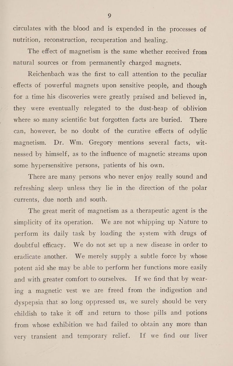 circulates with the blood and is expended in the processes of nutrition, reconstruction, recuperation and healing. The effect of magnetism is the same whether received from natural sources or from permanently charged magnets. Reichenbach was the first to call attention to the peculiar effects of powerful magnets upon sensitive people, and though for a time his discoveries were greatly praised and believed in, they were eventually relegated to the dust-heap of oblivion where so many scientific but forgotten facts are buried. There can, however, be no doubt of the curative effects of odylic magnetism. Dr. Wm. Gregory mentions several facts, wit- nessed by himself, as to the influence of magnetic streams upon some hypersensitive persons, patients of his own. There are many persons who never enjoy really sound and refreshing sleep unless they lie in the direction of the polar currents, due north and south. The great merit of magnetism as a therapeutic agent is the simplicity of its operation. We are not whipping up Nature to perform its daily task by loading the system with drugs of doubtful efficacy. We do not set up a new disease in order to eradicate another. We merely supply a subtle force by whose potent aid she may be able to perform her functions more easily and with greater comfort to ourselves. If we find that by wear- ing a magnetic vest we are freed from the indigestion and dyspepsia that so long oppressed us, we surely should be very childish to take it off and return to those pills and potions from whose exhibition we had failed to obtain any more than very transient and temporary relief. If we find our liver