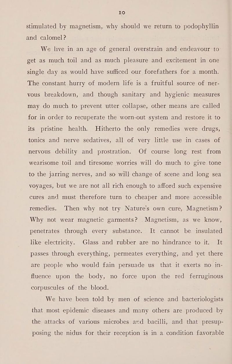 19 stimulated by magnetism, why should we return to podophyllin and calomel? We live in an age of general overstrain and endeavour to get as much toil and as much pleasure and excitement in one single day as would have sufficed our forefathers for a month. The constant hurry of modern life is a fruitful source of ner- vous breakdown, and though sanitary and hygienic measures may do much to prevent utter collapse, other means are called for in order to recuperate the worn-out system and restore it to its pristine health. Hitherto the only remedies were drugs, tonics and nerve sedatives, all of very little use in cases of nervous debility and prostration. Of course long rest from wearisome toil and tiresome worries will do much to give tone to the jarring nerves, and so will change of scene and long sea voyages, but we are not all rich enough to afford such expensive cures and must therefore turn to cheaper and more accessible remedies. Then why not try Nature’s own cure, Magnetism? Why not wear magnetic garments? Magnetism, as we know, penetrates through every substance. It cannot be insulated like electricity. Glass and rubber are no hindrance to it. It passes through everything, permeates everything, and yet there are people who would fain persuade us that it exerts no in- fluence upon the body, no force upon the red ferruginous corpuscules of the blood. We have been told by men of science and bacteriologists that most epidemic diseases and many others are produced by the attacks of various microbes and bacilli, and that presup- posing the nidus for their reception is in a condition favorable