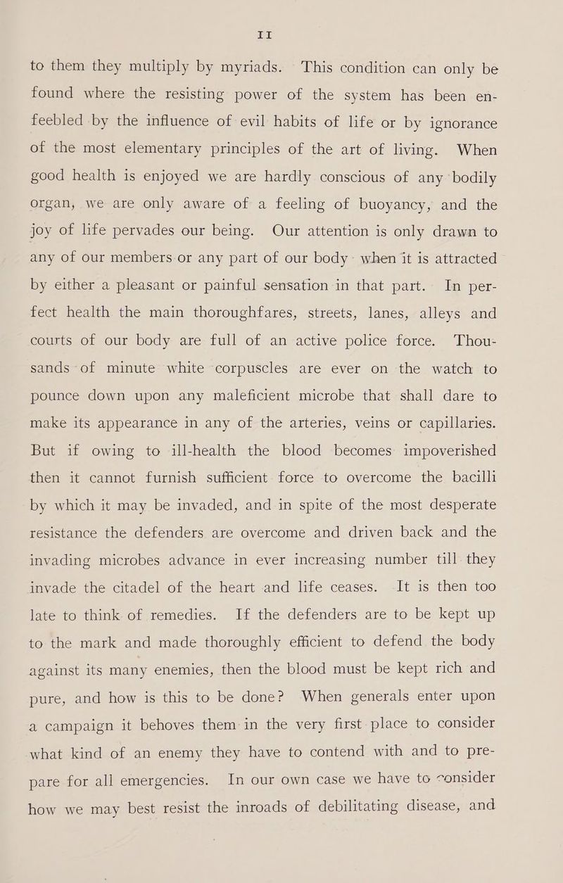 If to them they multiply by myriads. This condition can only be found where the resisting power of the system has been en- feebled by the influence of evil habits of life or by ignorance of the most elementary principles of the art of living. When good health is enjoyed we are hardly conscious of any ‘bodily organ, we are only aware of a feeling of buoyancy, and the joy of life pervades our being. Our attention is only drawn to any of our members.or any part of our body~ when it is attracted by either a pleasant or painful sensation in that part. In per- fect health the main thoroughfares, streets, lanes, alleys and courts of our body are full of an active police force. Thou- sands of minute white corpuscles are ever on the watch to pounce down upon any maleficient microbe that shall dare to make its appearance in any of the arteries, veins or capillaries. But if owing to ill-health the blood becomes impoverished then it cannot furnish sufficient force to overcome the bacilli by which it may be invaded, and in spite of the most desperate resistance the defenders are overcome and driven back and the invading microbes advance in ever increasing number till they invade the citadel of the heart and life ceases. It is then too late to think of remedies. If the defenders are to be kept up to the mark and made thoroughly efficient to defend the body against its many enemies, then the blood must be kept rich and pure, and how is this to be done? When generals enter upon a campaign it behoves them in the very first place to consider what kind of an enemy they have to contend with and to pre- pare for all emergencies. In our own case we have to consider how we may best resist the inroads of debilitating disease, and