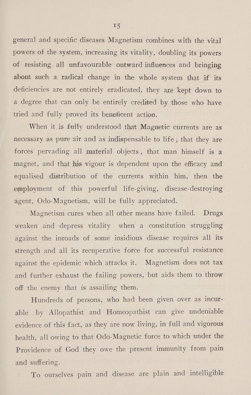 — J) general and specific diseases Magnetism combines with the vital powers of the system, increasing its vitality, doubling its powers of resisting all unfavourable outward influences and bringing about suck a radical change in the whole system that if its deficiencies are not entirely eradicated, they are kept down to a degree that can only be entirely credited by those who have tried and fully proved its beneficent action. When it is fully understood that Magnetic currents are as necessary as pure air and as indispensable to life; that they are forces pervading all material objects, that man himself is a magnet, and that his vigour is dependent upon the efficacy and equalised distribution of the currents within him, then the employment of this powerful life-giving, disease-destroying agent, Odo-Magnetism, will be fully appreciated. Magnetism cures when all other means have failed. Drugs weaken and depress vitality when a constitution struggling against the inroads of some insidious disease requires all its strength and all its recuperative force for successful resistance against the epidemic which attacks it. Magnetism does not tax and further exhaust the failing powers, but aids them to throw off the enemy that is assailing them. Hundreds of persons, who had been given over as incur- able by Allopathist and Homeopathist can give undeniable evidence of this fact, as they are now living, in full and vigorous health, all owing to that Odo-Magnetic force to which under the Providence of God they owe the present immunity from pain and suffering. To ourselves pain and disease are plain and intelligible