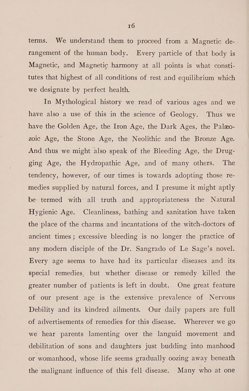 terms. We understand them to proceed from a Magnetic de- rangement of the human body. Every particle of that body is Magnetic, and Magnetic harmony at all points is what consti- tutes that highest of all conditions of rest and equilibrium which we designate by perfect health. In Mythological history we read of various ages and we have also a use of this in the science of Geology. Thus we have the Golden Age, the Iron Age, the Dark Ages, the Paleo- zoic Age, the Stone Age, the Neolithic and the Bronze Age. And thus we might also speak of the Bleeding Age, the Drug- ging Age, the Hydropathic Age, and of many others. The tendency, however, of our times is towards adopting those re- medies supplied by natural forces, and I presume it might aptly be termed with all truth and appropriateness the Natural Hygienic Age. Cleanliness, bathing and sanitation have taken the place of the charms and incantations of the witch-doctors of ancient times ; excessive bleeding is no longer the practice of any modern disciple of the Dr. Sangrado of Le Sage’s novel. Every age seems to have had its particular diseases and its special remedies, but whether disease or remedy killed the greater number of patients is left in doubt. One great feature of our present age is the extensive prevalence of Nervous Debility and its kindred ailments. Our daily papers are full of advertisements of remedies for this disease. Wherever we go we hear parents lamenting over the languid movement and debilitation of sons and daughters just budding into manhood or womanhood, whose life seems gradually oozing away beneath the malignant influence of this fell disease. Many who at one