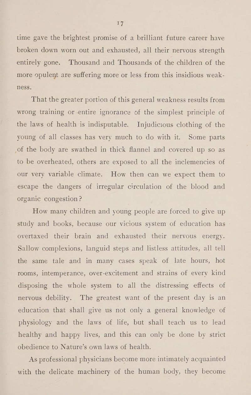 time gave the brightest promise of a brilliant future career have broken down worn out and exhausted, all their nervous strength entirely gone. Thousand and Thousands of the children of the more opulent are suffering more or less from this insidious weak- ness. That the greater portion of this general weakness results from wrong training or -entire ignorance of the simplest principle of the laws of health is indisputable. Injudicious clothing of the young of all classes has very much to do with it. Some parts of the body are swathed in thick flannel and covered up so as to be overheated, others are exposed to all the inclemencies of our very variable climate. How then can we expect them to escape the dangers of irregular circulation of the blood and organic congestion ? How many children and young people are forced to give up study and books, because our vicious system of education has overtaxed their brain and exhausted their nervous energy. Sallow complexions, languid steps and listless attitudes, all tell the same tale and in many cases speak of late hours, hot rooms, intemperance, over-excitement and strains of every kind disposing the whole system to all the distressing effects of nervous debility. The greatest want of the present day is an education that shall give us not only a general knowledge of physiology and the laws of life, but shall teach us to lead healthy and happy lives, and this can only be done by strict obedience to Nature’s own laws of health. As professional physicians become more intimately acquainted with the delicate machinery of the human body, they become