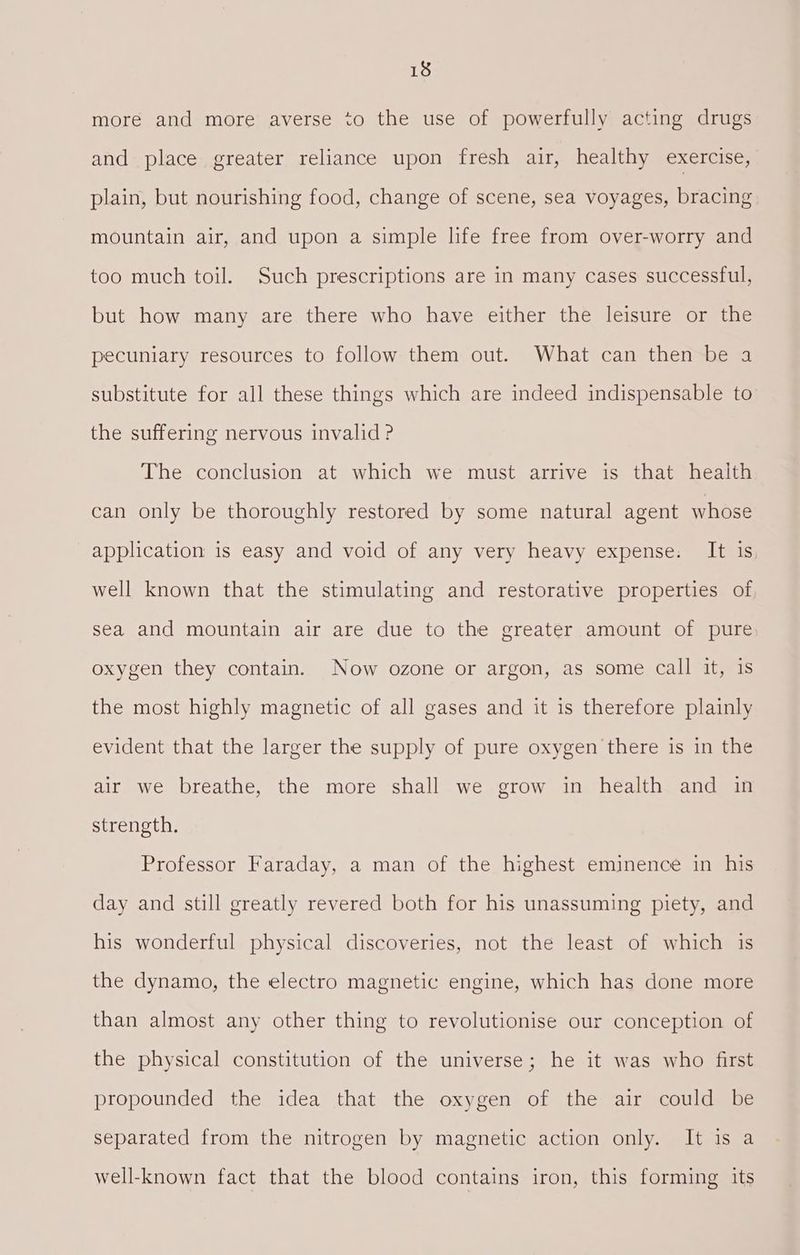 more and more averse to the use of powerfully acting drugs and place greater reliance upon fresh air, healthy exercise, plain, but nourishing food, change of scene, sea voyages, bracing mountain air, and upon a simple life free from over-worry and too much toil. Such prescriptions are in many cases successful, but how many are there who have either the leisure or the pecuniary resources to follow them out. What can then be a substitute for all these things which are indeed indispensable to. the suffering nervous invalid ? The conclusion at which we must arrive is that health can only be thoroughly restored by some natural agent whose application is easy and void of any very heavy expense. It is well known that the stimulating and restorative properties of. sea and mountain air are due to the greater amount of pure oxygen they contain. Now ozone or argon, as some call it, is the most highly magnetic of all gases and it is therefore plainly evident that the larger the supply of pure oxygen there is in the air we breathe, the more shall we grow in health and in strength. Professor Faraday, a man of the highest eminence in his day and still greatly revered both for his unassuming piety, and his wonderful physical discoveries, not the least of which is the dynamo, the electro magnetic engine, which has done more than almost any other thing to revolutionise our conception of the physical constitution of the universe; he it was who first propounded the idea that the oxygen of the air could be separated from the nitrogen by magnetic action only. It is a well-known fact that the blood contains iron, this forming its