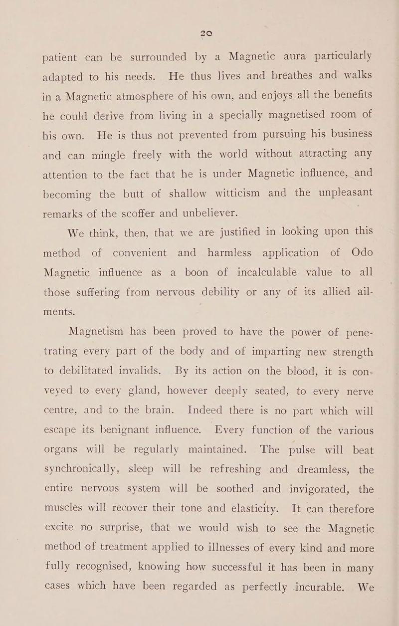 patient can be surrounded by a Magnetic aura particularly adapted to his needs. He thus lives and breathes and walks in a Magnetic atmosphere of his own, and enjoys all the benefits he could derive from living in a specially magnetised room of his own. He is thus not prevented from pursuing his business and can mingle freely with the world without attracting any attention to the fact that he is under Magnetic influence, and becoming the butt of shallow witticism and the unpleasant remarks of the scoffer and unbeliever. We think, then, that we are justified in looking upon this method of convenient and harmless application of Odo Magnetic influence as a boon of incalculable value to all those suffering from nervous debility or any of its allied ail- ments. Magnetism has been proved to have the power of pene- trating every part of the body and of imparting new strength to debilitated invalids. By its action on the blood, it is con- veyed to every gland, however deeply seated, to every nerve centre, and to the brain. Indeed there is no part which will escape its benignant influence. Every function of the various organs will be regularly maintained. The pulse will beat synchronically, sleep will be refreshing and dreamless, the entire nervous system will be soothed and invigorated, the muscles will recover their tone and elasticity. It can therefore excite no surprise, that we would wish to see the Magnetic method of treatment applied to illnesses of every kind and more fully recognised, knowing how successful it has been in many cases which have been regarded as perfectly incurable. We