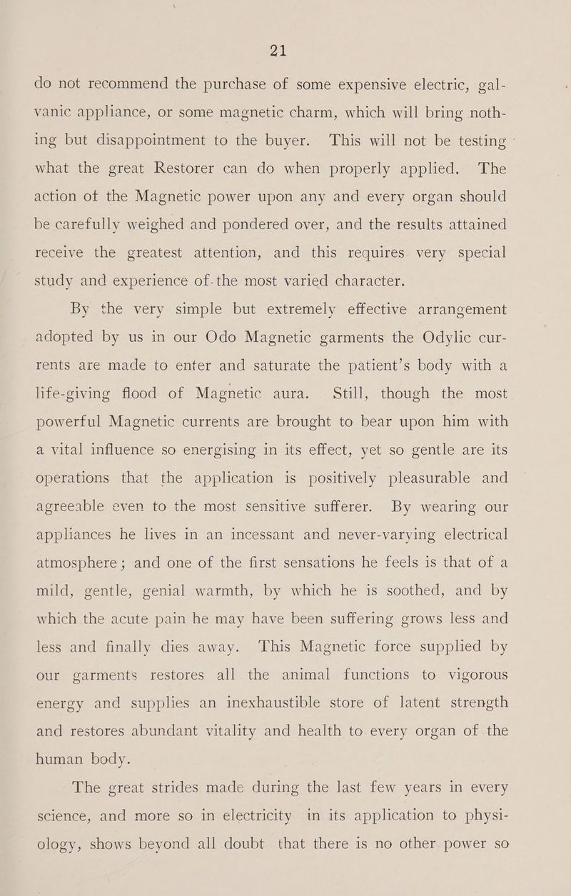 do not recommend the purchase of some expensive electric, gal- vanic appliance, or some magnetic charm, which will bring noth- ing but disappointment to the buyer. This will not be testing - what the great Restorer can do when properly applied. The action of the Magnetic power upon any and every organ should be carefully weighed and pondered over, and the results attained receive the greatest attention, and this requires very special study and experience of.the most varied character. By the very simple but extremely effective arrangement adopted by us in our Odo Magnetic garments the Odylic cur- rents are made to enter and saturate the patient’s body with a life-giving flood of Magnetic aura. Still, though the most powerful Magnetic currents are brought to bear upon him with a vital influence so energising in its effect, yet so gentle are its operations that the application is positively pleasurable and agreeable even to the most sensitive sufferer. By wearing our appliances he lives in an incessant and never-varying electrical atmosphere; and one of the first sensations he feels is that of a mild, gentle, genial warmth, by which he is soothed, and by which the acute pain he may have been suffering grows less and less and finally dies away. This Magnetic force supplied by our garments restores all the animal functions to vigorous energy and supplies an inexhaustible store of latent strength and restores abundant vitality and health to every organ of the human body. The great strides made during the last few years in every science, and more so in electricity in its application to physi- ology, shows beyond all doubt that there is no other. power so