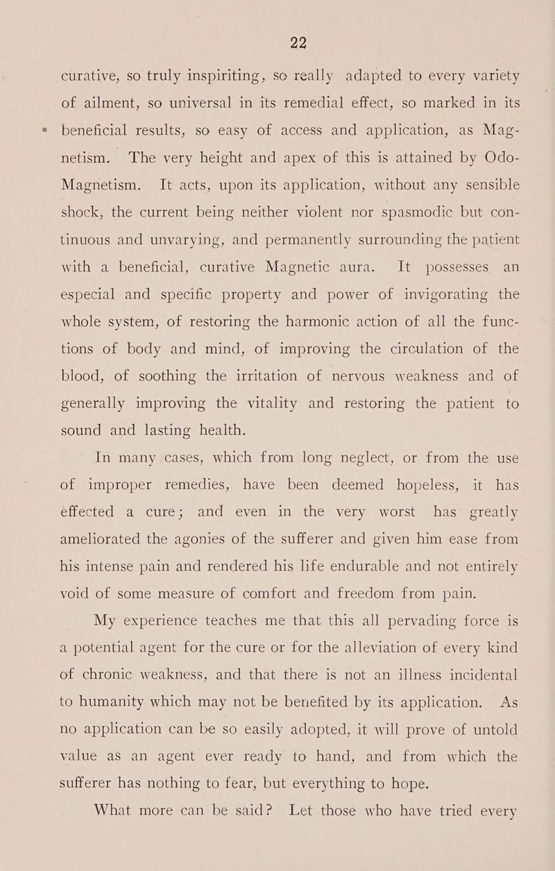 curative, so truly inspiriting, so really adapted to every variety of ailment, so universal in its remedial effect, so marked in its beneficial results, so easy of access and application, as Mag- netism. The very height and apex of this is attained by Odo- Magnetism. It acts, upon its application, without any sensible shock, the current being neither violent nor spasmodic but con- tinuous and unvarying, and permanently surrounding the patient with a beneficial, curative Magnetic aura. It possesses an especial and specific property and power of invigorating the whole system, of restoring the harmonic action of all the func- tions of body and mind, of improving the circulation of the blood, of soothing the irritation of nervous weakness and of generally improving the vitality and restoring the patient to sound and lasting health. In many cases, which from long neglect, or from the use of improper remedies, have been deemed hopeless, it has effected a cure; and even in the very worst has’ greatly ameliorated the agonies of the sufferer and given him ease from his intense pain and rendered his life endurable and not entirely void of some measure of comfort and freedom from pain. My experience teaches me that this all pervading force is a potential agent for the cure or for the alleviation of every kind of chronic weakness, and that there is not an illness incidental to humanity which may not be benefited by its application. As no application can be so easily adopted, it will prove of untold value as an agent ever ready to hand, and from which the sufferer has nothing to fear, but everything to hope. What more can be said? Let those who have tried every