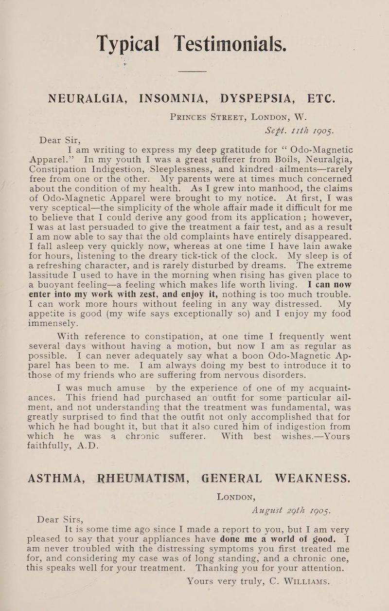 NEURALGIA, INSOMNIA, DYSPEPSIA, ETC. PRINCES STREET, LONDON, W. Sept. rith 1905. Dear Sir, I am writing to express my deep gratitude for ‘‘ Odo-Magnetic Apparel.” In my youth I was a great sufferer from Boils, Neuralgia, Constipation Indigestion, Sleeplessness, and kindred ailments—rarely free from one or the other. My parents were at times much concerned about the condition of my health. As I grew into manhood, the claims of Odo-Magnetic Apparel were brought to my notice. At first, I was very sceptical—the simplicity of the whole affair made it difficult for me to believe that I could derive any good from its application; however, I was at last persuaded to give the treatment a fair test, and as a result I am now able to say thai the old complaints have entirely disappeared. I fall asleep very quickly now, whereas at one time I have lain awake for hours, listening to the dreary tick-tick of the clock. My sleep is of a refreshing character, andis rarely disturbed by dreams. The extreme lassitude I used to have in the morning when rising has given place to a buoyant feeling—a feeling which makes life worth hving. I can now enter into my work with zest, and enjoy it, nothing is too much trouble. I can work more hours without feeling in any way distressed. My appetite is good (my wife says exceptionally so) and I enjoy my food immensely. With reference to constipation, at one time I frequently went several days without having a motion, but now I am as regular as possible. I can never adequately say what a boon Odo-Magnetic Ap- parel has been to me. I am always doing my best to introduce it to those of my friends who are suffering from nervous disorders. I was much amuse _ by the experience of one of my acquaint- ances. This friend had purchased an outfit for some particular ail- ment, and not understanding that the treatment was fundamental, was greatly surprised to find that the outfit not only accomplished that for which he had bought it, but that it also cured him of indigestion from which he was a chronic sufferer. With best wishes.—Yours faithfully, A.D. ASTHMA, RHEUMATISM, GENERAL WEAKNESS. LONDON, August 29th 1905. Dear Sirs, It is some time ago since I made a report to you, but I am very pleased to say that your appliances have done me a world of good. I am never troubled with the distressing symptoms you first treated me for, and considering my case was of long standing, and a chronic one, this speaks well for your treatment. Thanking you for your attention. Yours véry truly, C. WiLLiams:
