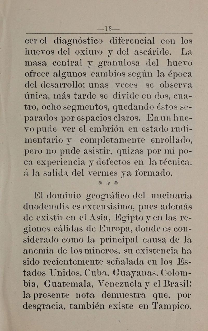 cerel diagnóstico diferencial con los huevos del oxiuro y del ascáride. La masa central y granulosa del huevo ofrece algunos cambios según la época del desarrollo; unas veces se observa única, más tarde se divide en dos, cua- tro, ocho segmentos, quedando éstos se- parados por espacios claros. Enun hue- vo pude ver el embrión en estado rudi- mentario y completamente enrollado, pero no pude asistir, quizas por mi po- ca experiencia y defectos en la técnica, 2 la salida del vermes ya formado. E *K * Il dominio geográfico del uncinaria duodenalis es extensísimo, pues además de existir en el Asia, Egipto y en las re- giones cálidas de Europa, donde es con- siderado como la principal causa de la anemia de los mineros, su existencia ha sido recientemente señalada en los ls- tados Unidos, Cuba, Guayanas, Colom- bia, Guatemala, Venezuela y el Brasil; la presente nota demuestra que, por desgracia, también existe en Tampico.