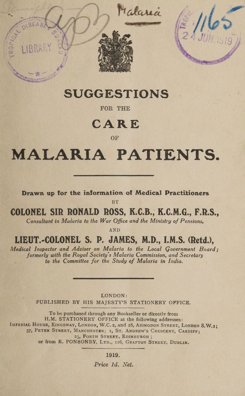 ata < aa é ~\ SEA 84 é } P fi a7 FS Cy ks f- a ; A | > As 2B 4 LB ii? ip i ; A pny SUGGESTIONS FOR THE CARE Or MALARIA PATIENTS. Drawn up for the information of Medical Practitioners BY COLONEL SIR RONALD ROSS, K.C.B., K.C.M.G., F.R.S., Consultant in Malaria to the War Office and the Ministry of Pensions, AND LIEUT.-COLONEL S. P. JAMES, M.D., I.M.S. (Retd.), Medical Inspector and Adviser on Malaria to the Local Government Board; formerly with the Royal Society’s Malaria Commission, and Secretary to the Committee for the Study of Malaria in India. LONDON: PUBLISHED BY HIS MAJESTY’S STATIONERY OFFICE. To be purchased through any Bookseller or directly from H.M. STATIONERY OFFICE at the following addresses: IMPERIAL Houses, Kincsway, Lonpon, W.C.2, and 28, ABINGDON STREET, LONDON S.W.1; 37, PETER STREET, MANCHESTER; 1, ST. ANDREW’S CRESCENT, CARDIFF; 23, FoRTH STREET, EDINBURGH ; or from E. PONSONBY, Lrp., 116, GrArron STREET, DUBLIN. 1919. Price 1d. Net.