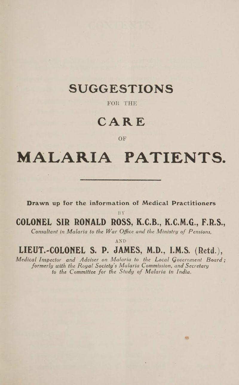 SUGGESTIONS FOR THE CARE OF MALARIA PATIENTS. Drawn up for the information of Medical Practitioners BY COLONEL SIR RONALD ROSS, K.C.B., K.C.M.G., F.B.S., Consultant in Malaria to the War Office and the Ministry of Pensions, AND LIEUT.-COLONEL S. P. JAMES, M.D., I.M.S. (Retd.), Medical Inspector and Adviser on Malaria to the Local Government Board; formerly with the Royal Society’s Malaria Commission, and Secretary to the Committee for the Study of Malaria in India.