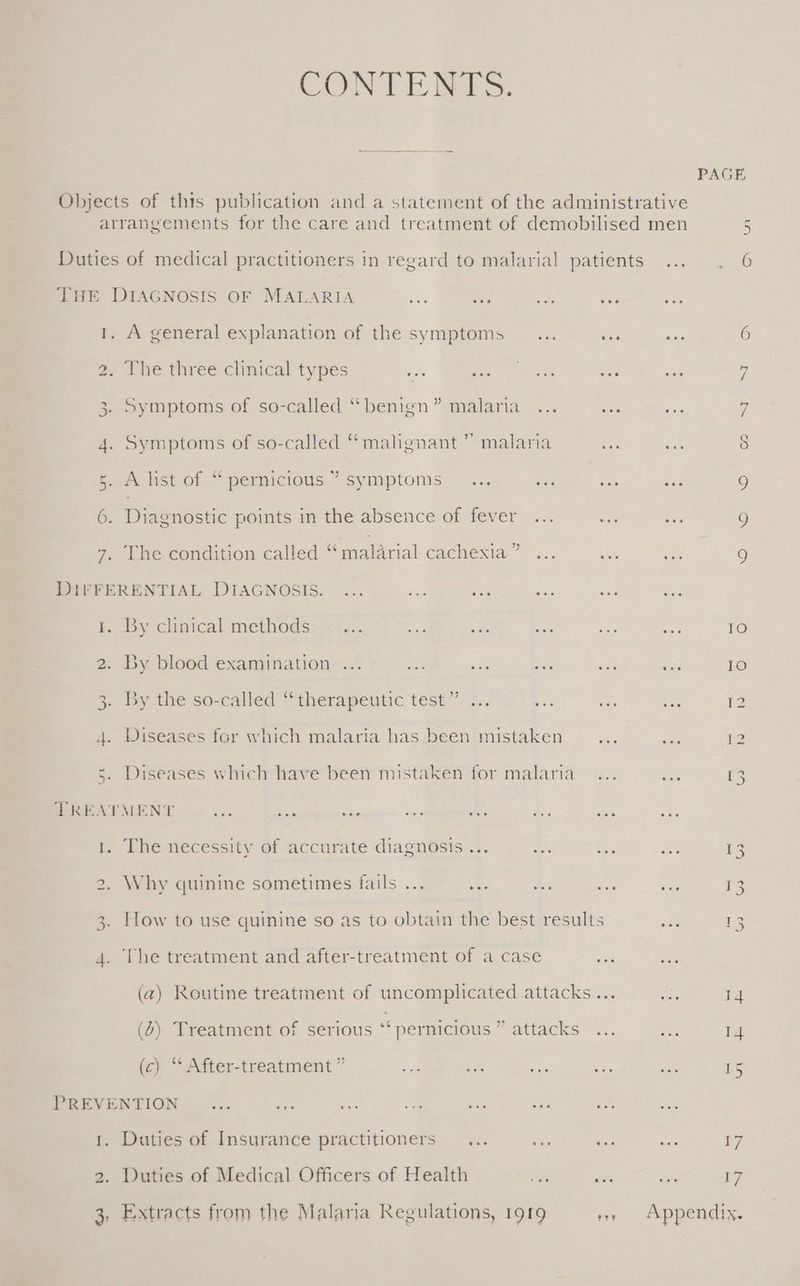 CONTENTS. eee THE DIAGNOSIS OF MALARIA se we ae 1. A general explanation of the symptoms _... 2. The three clinical types re see athe 3. Symptoms of so-called “benign” malaria ... 4. Symptoms of so-called “malignant ” malaria 5. A list of “pernicious ’ symptoms... ve 6. Diagnostic points in the absence of fever ... 7. The condition called “malarial cachexia” ... DIFFERENTIAL DIAGNOSIS. ... ites ou Si tr. By clinical methods: :::: 2. By blood examination ... oti ey his 3. By the so-called “therapeutic test.” <.. - 4. Diseases for which malaria has been mistaken 5. Diseases which have been mistaken for malaria TREATMENT = “ee ae say te 1. The necessity of accurate diagnosis ... es 2. Why quinine sometimes fails ... st 3. How to use quinine so as to obtain the best results 4. The treatment and after-treatment of a case (a) Routine treatment of uncomplicated attacks (6) Treatment of serious “ pernicious ” attacks (c) “ After-treatment ” a sie ae PREVENTION _... oe as 1. Duties of Insurance practitioners... ae 2. Duties of Medical Officers of Health Extracts from the Malaria Regulations, 1919 BEY PAGE 5 <0 eee 6 6 eee p e °. 7 e . $ eee 9 a S) 9 : 10 @ee 10 oe 12 Zz =e ie : 13 a 13 a £3 ; 14 A 14 15 we 7 ae 57 Appendix.