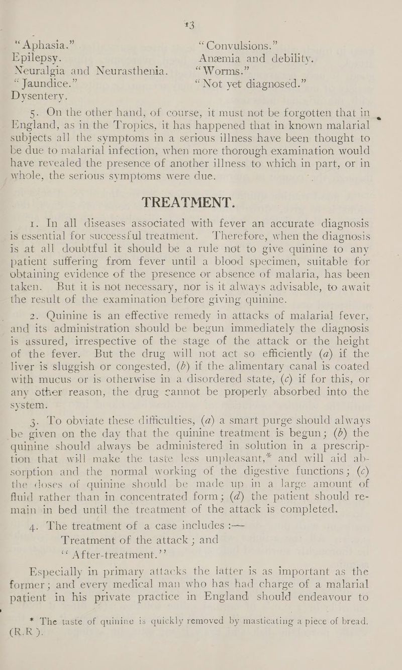 * Aphasia.” “ Convulsions.” Epilepsy. Anemia and debility. Neuralgia and Neurasthenia. “Worms.” « Jaundice.” “Not yet diagnosed.” Dysentery. 5. On the other hand, of course, it must not be forgotten that in England, as in the Tropics, it has happened that in known malarial subjects all the symptoms in a serious illness have been thought to be due to malarial infection, when more thorough examination would have revealed the presence of another illness to which in » part, or in whole, the serious symptoms were due. TREATMENT. t. In all diseases associated with fever an accurate diagnosis is essential for successful treatment. ‘Therefore, when the diagnosis is at all doubtful it should be a rule not to give quinine to any patient suffering from fever until a blood specimen, suitable for obtaining ev idence of the presence or absence of malaria, has been taken. But it 1s not necessary, nor is it always advisable, to await the result of the examination before giving quinine. Quinine is an effective remedy in attacks of malarial fever, and its administration should be begun immediately the diagnosis is assured, irrespective of the stage of the attack or the height of the fever. But the drug will not act so efficiently (@) if the liver is sluggish or congested, (>) if the alimentary canal is coated with mucus or 1s otherwise in a disordered state, (c) if for this, or any other reason, the drug cannot be properly absorbed into ‘the system. 3. To obviate these difficulties, (2) a smart purge should always be given on the day that the quinine treatment is begun; (@) the quinine should always be administered in solution in a prescrip- tion that will make the taste less unpleasant,* and will aid ab- sorption and the normal working of the digestive functions; (¢) the doses of quinine should be made up in a large amount of fluid rather than in concentrated form; (d) the patient should re- main in bed until the treatment of the attack 1s completed. 4. The treatment of a case includes :— Treatment of the attack ; and “ After-treatment.’’ Especially in primary attacks the latter is as important as the former; and every medical man who has had charge of a malarial patient in his private practice in England should endeavour to * The taste of quinine is quickly removed by masticating a piece of bread, (R.R).