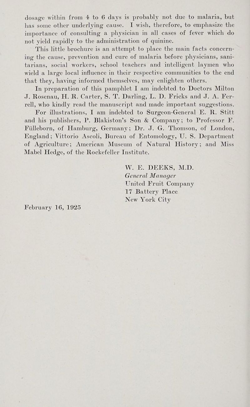 has some other underlying cause. I wish, therefore, to emphasize the importance of consulting a physician in all cases of fever which do not yield rapidly to the administration of quinine. This little brochure is an attempt to place the main facts concern- ing the cause, prevention and cure of malaria before physicians, sani- tarians, social workers, school teachers and intelligent laymen who wield a large local influence in their respective communities to the end that they, having informed themselves, may enlighten others. In preparation of this pamphlet I am indebted to Doctors Milton J. Rosenau, H. R. Carter, $8. T. Darling, L. D. Fricks and J. A. Fer- rell, who kindly read the manuscript and made important suggestions. For ilustrations, I am indebted to Surgeon-General E. R. Stitt and his publishers, P. Blakiston’s Son &amp; Company; to Professor F. Filleborn, of Hamburg, Germany; Dr. J. G. Thomson, of London, England; Vittorio Ascoli, Bureau of Entomology, U. 8. Department of Agriculture; American Museum of Natural History; and Miss Mabel Hedge, of the Rockefeller Institute. W. E. DEEKS, M.D. General Manager United Fruit Company 17 Battery Place New York City February 16, 1925