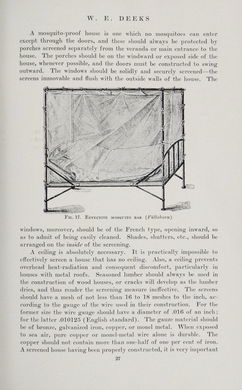 Wea. DBE KS A mosquito-proof house is one which no mosquitoes can enter except through the doors, and these should always be protected by porches screened separately from the veranda or main entrance to the house. The porches should be on the windward or exposed side of the house, whenever possible, and the doors must be constructed to swing outward. ‘The windows should be solidly and securely screened—the screens immovable and flush with the outside walls of the house. The windows, moreover, should be of the French type, opening inward, so as to admit of being easily cleaned. Shades, shutters, etc., should be arranged on the inside of the screening. A ceiling is absolutely necessary. It is practically impossible to effectively screen a house that has no ceiling. Also, a ceiling prevents overhead heat-radiation and consequent discomfort, particularly in houses with metal roofs. Seasoned lumber should always be used in the construction of wood houses, or cracks will develop as the lumber dries, and thus render the screening measure ineffective. ‘The screens should have a mesh of not less than 16 to 18 meshes to the inch, ac- cording to the gauge of the wire used in their construction. For the former size the wire gauge should have a diameter of .016 of an inch; for the latter .010125 (English standard). The gauze material should be of bronze, galvanized iron, copper, or monel metal. When exposed to sea air, pure copper or monel-metal wire alone is durable. The copper should not contain more than one-half of one per cent of iron. A screened house having been properly constructed, it is very important