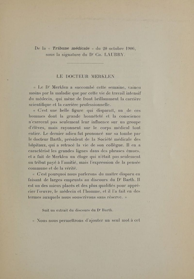 sous la signature du D' Cu. LAUBRY. LE DOCTEUR MERKLEN « Le D' Merklen a succombé cette semaine, vaincu moins par la maladie que par cette vie de lravail intensif du médecin, qui mène de front brillamment la carrière scientifique el la carrière professionnelle. « Gest une belle figure qui disparail, un de ces hommes dont la grande honnêteté el la conscience n'exercent pas seulement leur influence sur un groupe d'élèves, mais rayonnent sur le corps médical tout enlier. Le dernier adieu fut prononcé sur sa tombe par le docteur Barth, président de la Société médicale des hôpitaux, qui a retracé la vie de son collègue. Il en a caractérisé les grandes lignes dans des phrases émues, el a fait de Merklen un éloge qui n'était pas seulement un tribut payé à l'amitié, mais l'expression de la pensée commune et de la vérité. « C’est pourquoi nous parlerons du maitre disparu en faisant de larges emprunts au discours du D'° Barth. Il est un des mieux placés et des plus qualifiés pour appré- cier l'œuvre, le médecin et l'homme, et il Pa fait en des lermes auxquels nous souscrivons sans réserve. » Suit un extrait du discours du D' Barth. « Nous nous permettrons d'ajouter un seul mot à cel