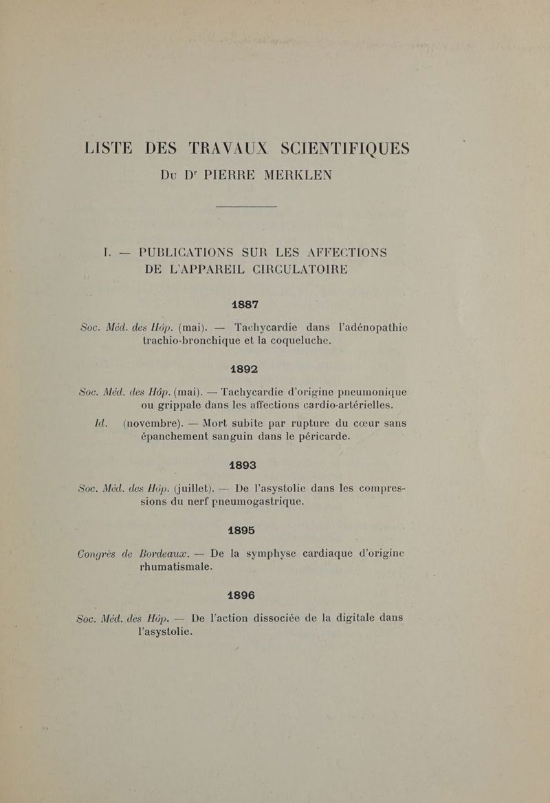 LISTE DES TRAVAUX SCIENTIFIQUES Du D' PIERRE MERKLEN I. — PUBLICATIONS SUR LES AFFECTIONS DE L'APPAREIL CIRCULATOIRE 1887 Soc. Méd. des Hôp. (mai). — Tachycardie dans l’adénopathie trachio-bronchique et la coqueluche. 1892 Soc. Méd. des H6p. (mai). — Tachycardie d’origine pneumonique ou grippale dans les affections cardio-artérielles. Id. (novembre). — Mort subite par rupture du cœur sans épanchement sanguin dans le péricarde. 1893 Soc. Méd. des Hôp. (juillet). — De l’asystolie dans les compres- sions du nerf pneumogastrique. 1895 Congrès de Bordeaux. — De la symphyse cardiaque d’origine rhumatismale. 1896 Soc. Méd. des Hôp. — De l’action dissociée de la digitale dans l’asystolie.