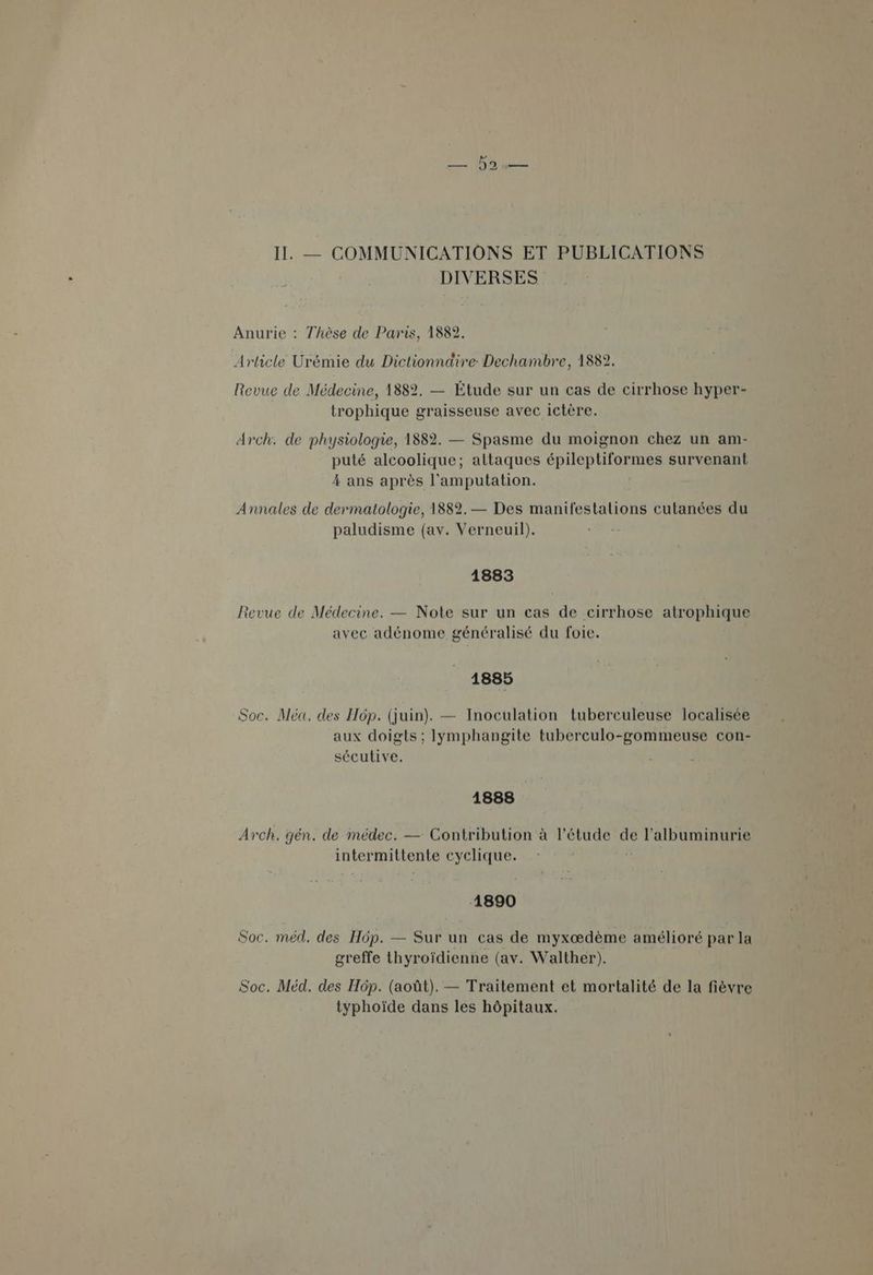 II. — COMMUNICATIONS ET PUBLICATIONS DIVERSES Anurie : Thèse de Paris, 1882. Article Urémie du Dictionnaire Dechambre, 1882. Revue de Médecine, 1882. — Étude sur un cas de cirrhose hyper- trophique graisseuse avec ictère. Arch. de physiologie, 1882. — Spasme du moignon chez un am- puté alcoolique; attaques épileptiformes survenant 4 ans après l'amputation. Annales de dermatologie, 1882. — Des manifestalions cutanées du paludisme (av. Verneuil). - 1883 Revue de Médecine. — Note sur un cas de cirrhose Air OpRIARS avec adénome généralisé du foie. 1885 Soc. Méa. des Hôp. (juin). — Inoculation tuberculeuse localisée aux doigts ; Ilymphangite tuberculo-gommeuse con- sécutive. 1888 Arch. gén. de médec. — Contribution à l'étude de l'albuminurie intermittente cyclique. 1890 Soc. méd. des Hôp. — Sur un cas de myxœædème amélioré par la greffe thyroïdienne (av. Walther). Soc. Méd. des Hôp. (août). — Traitement et mortalité de la fièvre typhoïde dans les hôpitaux.
