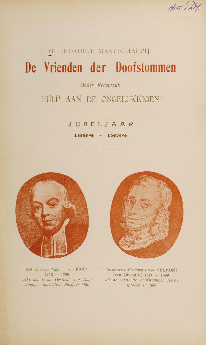 PEIL [LIEFDADIGE MAATSCHAPPIJ De Vrienden der Doofstommen Onder Kenspreuk HULP AAN DE ONGELUKKIGEN © WEEDE LdJA AR 1864 - 13354 Abt CHARLES MICHEL DE L'ÉPÉE _ FRANCISCUS MERCURIUS VAN HELMONT 1712 — 1788 (van Vilvoorde) 1614 — 1699 welke het eerste Gesticht voor Doof- die de eerste de doofstommen leerde stommen oprichte in Parijs in 1760 spreken in 1667