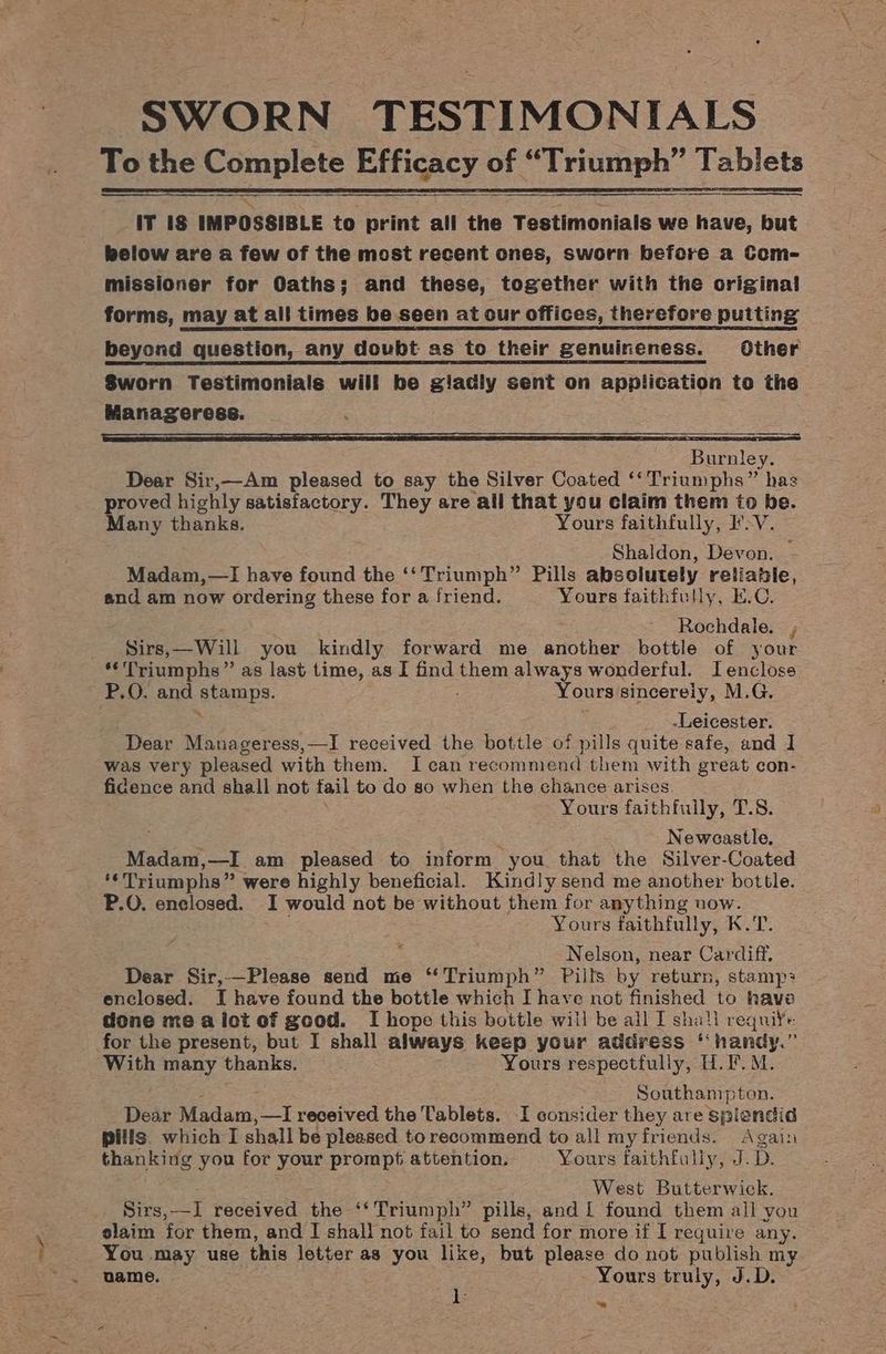 iT is IMPOSSIBLE to print all the Testimonials we have, but pelow are a few of the most recent ones, sworn before a Com- missioner for Oaths; and these, together with the original forms, may at all times be seen at our offices, therefore putting beyond question, any doubt as to their genuineness. Other Sworn Testimonials wili be giadly sent on application to the Manageress. eer eS Ta EO TE Burnley. Dear Sir,—Am pleased to say the Silver Coated ‘‘ Triumphs” has proved highly satisfactory. They are all that you claim them to be. Many thanks. Yours faithfully, IV. Shaldon, Devon. Madam,—lI have found the ‘‘ ret Pills absolutely reliable, and am now ordering these for a friend. Yours faithfully, K.C. Rochdale. , Sirs,—Will you kindly forward me another bottle of your *'Triumphs” as last time, as I find them always wonderful. Ienclose P.O. and stamps. ; Yours sincerely, M.G. -Leicester. Dear Manageress,—I received the bottle of pills quite safe, and I was very pleased with them. I can recommend them with great con- fidence and shall not fail to do so when the chance arises Yours faithfully, i Ales : Se Neweastle. Madam,—I am pleased to inform you that the Silver-Coated ‘¢Triumphs” were highly beneficial. Kindly send me another bottle. P.O. enclosed. I would not be without them for anything now. Yours faithfully, K.T. Nelson, near Cardiff. Dear Sir,—Please send me “Triumph” Pills by return, stamp: enclosed. I have found the bottle which I have not finished to have done me a ict of good. I hope this bottle will be all I shall reqnife. for the present, but I shall always keep your address ‘‘ handy.” With many thanks. Yours respectfully, H.F.M. Southampton. Dear Madam,—I received the Tablets. I consider they are splendid pills. which I shall be pleased torecommend to all my friends. Again thanking you for your prompt attention. Yours faithfully, J. D. . West Butterwick. Sirs,—I received the ‘‘ Triumph” pills, and L found them all you slaim for them, and I shall not fail to send for more if I require any. You may use this letter as you like, but please do not publish my name. Yours truly, J.D. hs zk ~~
