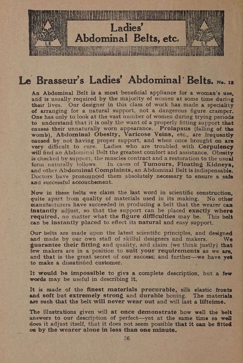 AT EAE AA it | Ladies Hy Abdominal Belts, etc, 1/4420 AAA TACT Le Brasseur’s Ladies’ Abdominal’ Belts. wo. 1s An Abdominal Belt is a most beneficial appliance for a woman’s use, and is usually required by the majority of women at some time during - their lives. Our designer in this class of work has made a speciality of arranging for a natural support, not a dangerous figure cramper. to understand that it is only the want of a properly fitting support that causes their unnaturally worn appearance. Prolapsus (falling of the womb), Abdominal Obesity, Varicose Veins, etc., are frequently eaused by not having proper support, and when once brought on are very difficult to cure. Ladies who are troubled with Corpulency will find an Abdominal Belt the greatest comfort and assistance. Obesity is checked by support, the muscles contract and a restoration to the usual form naturally follows. In cases of Tumours, Floating Kidneys, and other Abdominal Complaints, an Abdominal Belt is indispensable. Dectors have pronounced them absolutely necessary to ensure a safe and successful accouchement. Now in these belts we claim the last word in scientific construction, quite apart from quality of materials used in its making. No other manufacturers have succeeded in producing a belt that the wearer can instantly adjust, so that the support can be placed exactly where — required, no matter what the figure difficulties may be. This belt cap be instantly placed to effect its natural and easy support. ~ Our belts are made upon the latest scientific principles, and designed and made by our own staff of skilful designers and makers. -We guarantee their fitting and quality, and claim (we think justly) that few makers are in a position to suit your requirements as we are, and that is the great secret of our success; and further—we have yet to make a dissatisfied customer. It would be impossible to givs a complete description, but a few words may be useful in describing it. m It is made of the finest materials procurable, silk elastic fronts and soft but extremely strong and durable boning. The materials are such that the belt will never wear out and will last a lifteime. The illustrations given will at once demonstrate how well the belt answers to our description of perfect—yet at the same time so well does it adjust itself, that it does not seem possible that it can be fitted on by the wearer alone in less than one minute. 3h
