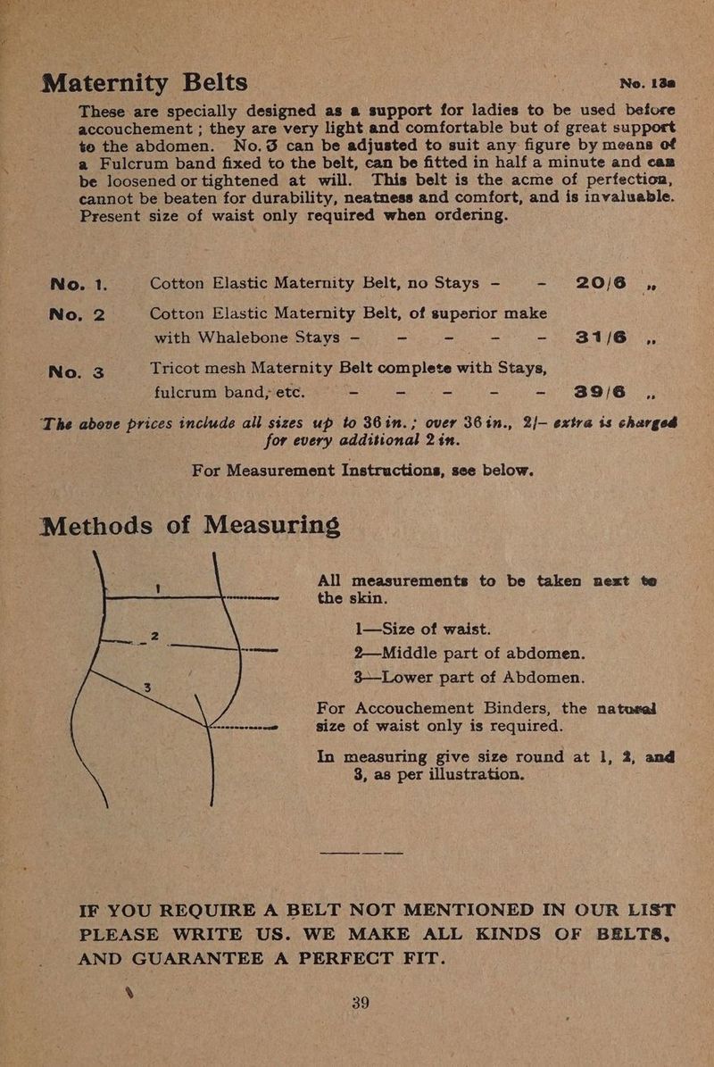 a = * Maternity Belts Oe eee These are specially designed as a support for ladies to be used before accouchement ; they are very light and comfortable but of great support te the abdomen. No.3 can be adjusted to suit any figure by means of a Fulcrum band fixed to the belt, can be fitted in half a minute and caz be loosened or tightened at will. This belt is the acme of perfection, cannot be beaten for durability, neatness and comfort, and is invaluable. Present size of waist only required when ordering. No. 1. Cotton Elastic Maternity Belt, no Stays - - 20/6 ,, No, 2. Cotton Elastic Maternity Belt, of superior make with Whalebone Stays — ~ ~ ~ - 31/6 ,, No. 3 Tricot mesh Maternity Belt complete with Stays, fulcrum band,° etc. ae a = - 39/6 The above prices include all sizes up to 36in.; over 36in., 2/— extra is charged for every additional 2in. For Measurement Instructions, see below. Methods of Measuring All measurements to be taken next te the skin. 1—Size of waist. 2—Middle part of abdomen. 3-——-Lower part ef Abdomen. For Accouchement Binders, the nato#al size of waist only is required. In measuring give size round at 1, 2, and 8, as per illustration. IF YOU REQUIRE A BELT NOT MENTIONED IN OUR LIST PLEASE WRITE US. WE MAKE ALL KINDS OF BELTS, AND GUARANTEE A PERFECT FIT.