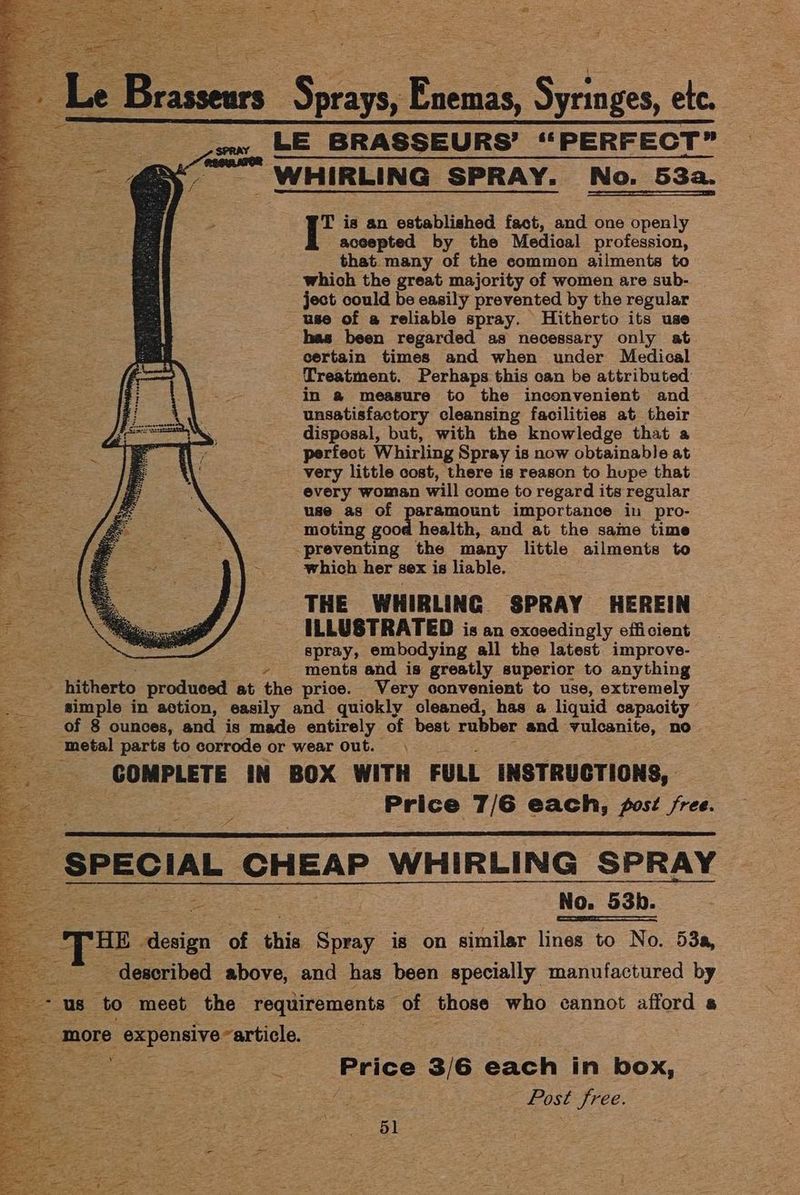 Le Brassears Serais; Eissus Sas etc. aS LE BRASSEURS’ “PERFECT” — WHIRLING SPRAY. No. 53a. T is an established fact, and one openly accepted by the Medical profession, that. many of the common ailments to which the great majority of women are sub- | ject could be easily prevented by the regular use of a reliable spray. Hitherto its use has been regarded as necessary only at certain times and when under Medical Treatment. Perhaps this can be attributed in @ measure to the inconvenient and | unsatisfactory cleansing facilities at their disposal, but, with the knowledge that a perfect Whirling Spray is now obtainable at very little cost, there is reason to hupe that every woman will come to regard its regular use as of | ee ae importance in pro- moting good health, and at the same time preventing the many little ailments to which her sex is liable. THE WHIRLING SPRAY HEREIN ILLUSTRATED is an exceedingly efficient spray, embodying all the latest improve- ments and is greatly superior to anything hitherto produced at the price. Very convenient to use, extremely __ ‘simple in action, easily and quiokly cleaned, has a liquid capacity Of 8 ounces, and is made entirely of best rubber and vulcanite, no . metal parts to corrode or wear out. COMPLETE IN BOX WITH FULL INSTRUCTIONS, Price 7/6 each, post /ree. ; ; No. 53b. HE pene of oe Spray is on similar lines to No. 53a, described above, and has been specially manufactured by ; us to meet the requirements — of those who cannot afford a ae “more expensive article. ee : e Price 3/6 each in box, Post Sree.