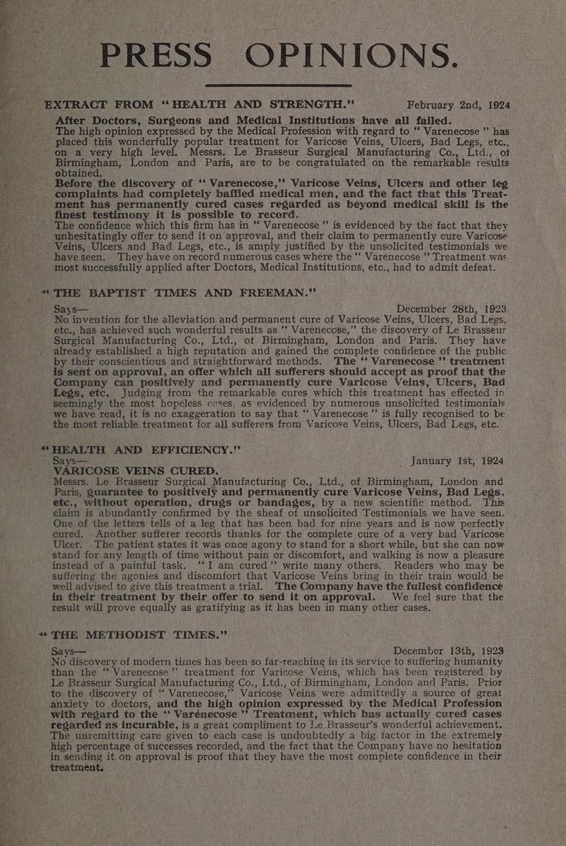 PRESS OPINIONS. After Doctors, Surgeons and Medical Institutions have all failed. The high opinion expressed by the Medical Profession with regard to ‘* Varenecose ”’ has placed this wonderfully popular treatment for Varicose Veins, Ulcers, Bad Legs, etc., on a very high level. Messrs. Le Brasseur Surgical Manufacturing Co., Ltd., ot at ebtained. Before the discovery of ‘‘ Varenecose,’’? Varicose Veins, Ulcers and other leg complaints had completely baffled medical men, and the fact that this Treat- ment has permanently cured cases regarded as beyond medicai skill is the finest testimony it is possible to record. The confidence which this firm has in “ Varenecose ”’ is evidenced by the fact that they unhesitatingly offer to send it on approval, and their claim to permanently cure Varicose Veins, Ulcers and Bad Legs, etc., is amply justified by the unsolicited testimonials we haveseen. They have on record numerous cases where the ‘* Varenecose ’’ Treatment was most successfully applied after Doctors, Medical Institutions, etc., had to admit defeat. THE BAPTIST TIMES AND FREEMAN.”’ Sasys— December 28th, 1923 No invention for the alleviation and permanent cure of Varicose Veins, Ulcers, Bad Legs, ete,, has achieved such wonderful results as “‘ Varenecose,”’ the discovery of Le Brasseur Surgical Manufacturing Co., Ltd., of Birmingham, London and Paris. They have already established a high reputation and gained the complete confidence of the public | by their conscientious and straightforward methods. The ‘* Varenecose ’’ treatment is sent on approval, an offer which all sufferers should accept as proof that the Company can positively and permanently cure Varicose Veins, Ulcers, Bad Legs, etc. Judging from the remarkable cures which this treatment has effected in seemingly the most hopeless cases; as evidenced by numerous unsolicited testimonials we have read, it is no exaggeration to say that “* Varenecose ”’ is fully recognised to be the most reliable treatment for all sufferers from Varicose Veins, Ulcers, Bad Legs, etc. HEALTH AND EFFICIENCY.’’ Says— VARICOSE VEINS CURED. Messrs. Le Brasseur Surgical Manufacturing Co., Ltd., of Birmingham, London and _ January Ist, 1924 etc., without operation, drugs or bandages, by a new scientific method. This claim is abundantly confirmed by the sheaf of unsolicited Testimonials we have seen. One of the letters tells of a leg that has been bad for nine years and is now perfectly eured. Another sufferer records thanks for the complete cure of a very bad Varicose Ulcer. The patient states it was once agony to stand for a short while, but she can now stand for any length of time without pain or discomfort, and walking is now a pleasure instead of a painful task. ‘‘I am cured’? write many others. Readers who may be suffering the agonies and discomfort that Varicose Veins bring in their train would be well advised to give this treatment a trial. The Company have the fullest confidence in their treatment by their offer to send it on approval. We feel sure that the result will prove equally as gratifying as it has been in many other cases. THE METHODIST TIMES.” Says— December 13th, 1923 No discovery of modern times has been so far-reaching in its service to suffering humanity than the “ Varenecose’’ treatment for Varicose Veins, which has been registered by Le Brasseur Surgical Manufacturing Co., Ltd., of Birmingham, London and Paris. Prior to the discovery of ‘‘ Varenecose,’’ Varicose Veins were admittedly a source of great anxiety to doctors, and the high opinion expressed by the Medical Profession with regard to the ‘‘ Varénecose ’’ Treatment, which has actually cured cases regarded as incurable, is a great compliment to Le Brasseur’s wonderful achievement. The unremitting care given to each case is undoubtedly a big factor in the extremely high percentage of successes recorded, and the fact that the Company have no hesitation in sending it on approval is proof that they have the most complete confidence in their treatment,
