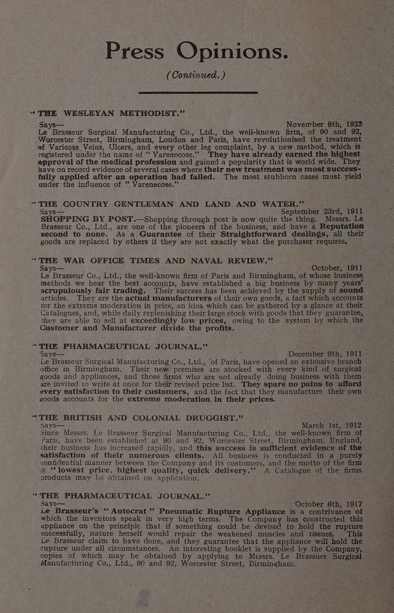 (Continued Oona ° * e Says— November 8th, 1923 Le Brasseur Surgical Manufacturing Co., Ltd., the well-known firm, of 90 and 92, Worcester Street, Birmingham, London and Paris, have revolutionised the treatment ef Varicose Veins, Ulcers, and every other leg complaint, by a new method, which is’ registered under the name of ‘‘ Varenecose.’”’ ‘They have already earned the highest approval of the medical profession and gained a popularity that is world wide. They have on record evidence of several cases where their new treatment was most success- fully applied after an operation had failed. The most stubborn cases must yield under the influence of ‘‘ Varenecose.”’ THE GOUNTRY GENTLEMAN AND LAND AND WATER.” é Says— September 23rd, 1911 SHOPPING BY POST.—Shopping through post is now quite the thing. Messrs. Le Brasseur Co., Ltd., are one of the pioneers of the business, and have a Reputation — second to none. As a Guarantee of their Straightforward dealings, all their goods are replaced by others if they are not exactly what the purchaser requires. THE WAR OFFICE TIMES AND NAVAL REVIEW.” Says— October, 1911 Le Brasseur Co., Ltd., the well-known firm of Paris and Birmingham, of whose business methods we hear the best accounts, have established a big business by many years’ scrupulously fair trading. Their success has been achieved by the supply of sound articles. They are the actual manufacturers of their own goods, a fact which accounts for the extreme moderation in price, an idea which can be gathered by a glance at their Catalogues, and, while daily replenishing their large stock with goods that they guarantee, they are able to sell at exceedingly low prices, owing to the system by which the Customer and Manufacturer divide the profits. THE PHARMACEUTICAL JOURNAL.”’ : , Savs— December 9th, 1911 Le Brasseur Surgical Manufacturing Co., Ltd., ‘of Paris, have opened an extensive branch office in Birmingham. Their new premises are stocked with every kind of surgical - goods and appliances, and those firms who are not already doing business with them are invited to write at once for their revised price list. ‘They spare no pains to afford every satisfaction to their customers, and the fact that they manufacture their own zoods accounts for the extreme moderation in their prices. ; THE BRITISH AND COLONIAL DRUGGIST.” says— March Ist, 1912 Since Messrs. Le Brasseur Surgical Manufacturing Co., Ltd., the well-known firm of Paris, have been established at 90 and 92, Worcester Street, Birmingham, England, their business has increased rapidly, and this swecess is sufficient evidence of the satisfaction ef their numerous clients. All business is conducted in a purely confidential manner between the Company and its customers, and the motto of the firm is ‘“*lowest price, highest quality, quick delivery.’’ A Catalogue of the firms products may be obtained on application. Patae- TBE PHARMACEUTICAL JOURNAL.”’ : Says— - October 6th, 1917 Le Brasseur’s “‘ Autocrat *? Pneumatic Rupture Appliance is a contrivance of. which the inventors speak in very high terms. The Company has constructed this appliance on the principle that if something could be devised to hold the rupture successfully, nature herself would repair the weakened muscles and tissues. This — Le Brasseur claim to have done, and they guarantee that the appliance will hold the zupture under all circumstances. An interesting booklet is supplied by the Company, copies of which may be obtained by applying to Messrs. Le Brassuer Surgical — Manufacturing Co., Ltd., 90 and 92, Worcester Street, Birmingham. ;