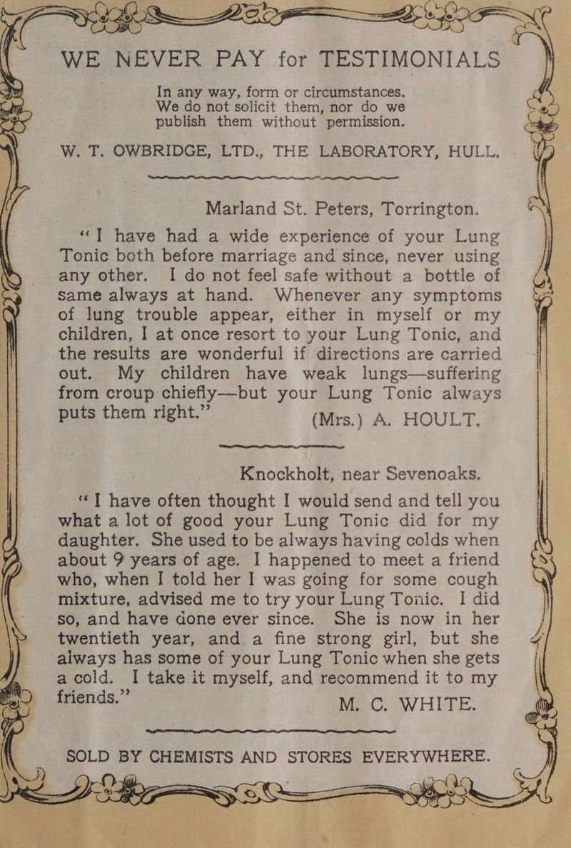 a In any way, form or circumstances. We do not solicit them, nor do we publish them without permission. W. T. OWBRIDGE, LTD., THE LABORATORY, HULL, Marland St. Peters, Torrington. “IT have had a wide experience of your Lung Tonic both before marriage and since, never using any other. I do not feel safe without a bottle of same always at hand. Whenever any symptoms of lung trouble appear, either in myself or my children, I at once resort to your Lung Tonic, and the results are wonderful if directions are carried out. My children have weak lungs—suffering from croup chiefly—but your Lung Tonic always puts them right.” (Mrs.) A. HOULT. Knockholt, near Sevenoaks. “ T have often thought I would send and tell you what a lot of good your Lung Tonic did for my daughter. She used to be always having colds when about 9 years of age. I happened to meet a friend who, when I told her I was going for some cough mixture, advised me to try your Lung Tonic. I did so, and have done ever since. She is now in her twentieth year, and a fine strong girl, but she always has some of your Lung Tonic when she gets acold. I take it myself, and recommend it to my friends.” MC. WHITE, SOLD BY CHEMISTS AND STORES EVERYWHERE.