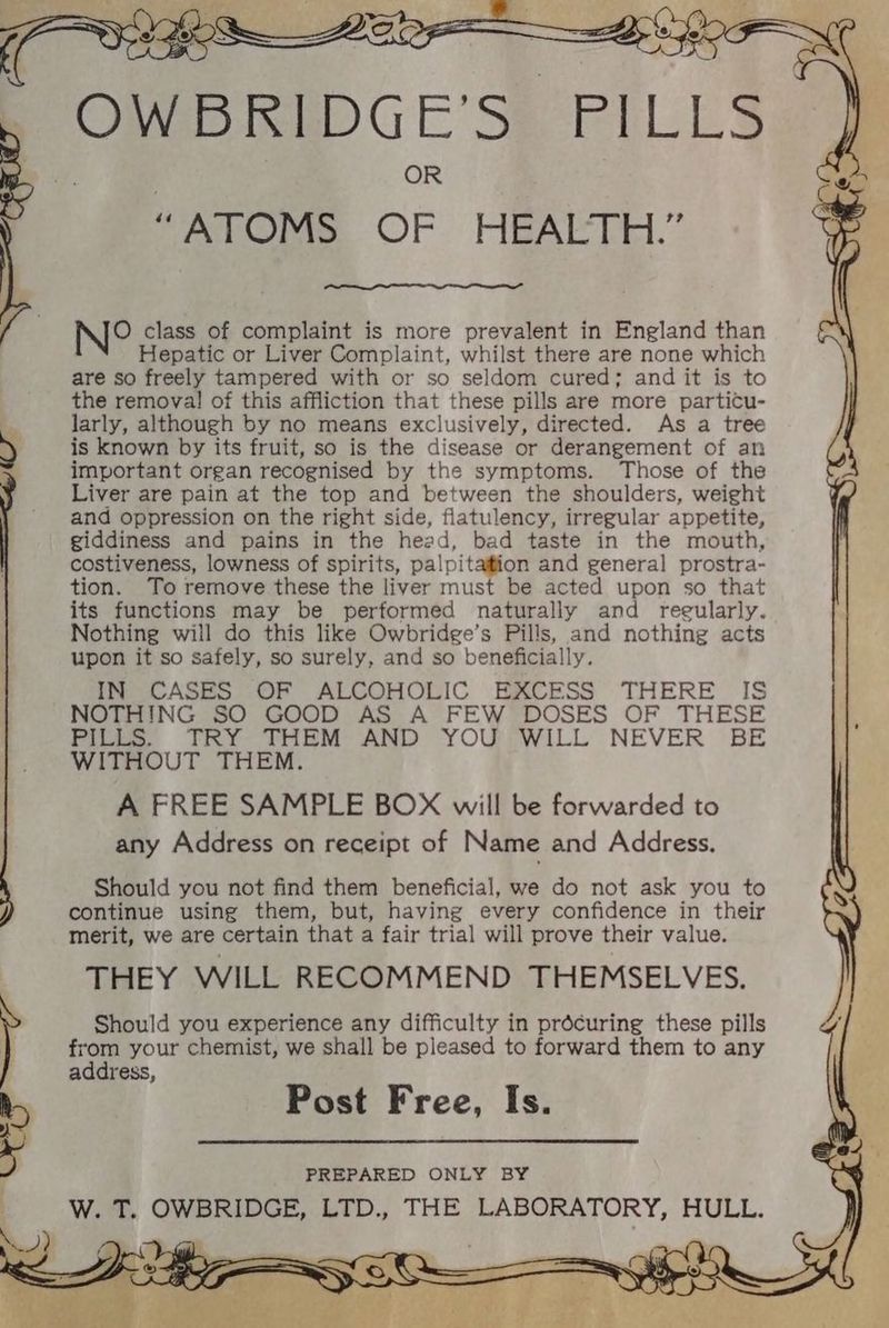 ae Hepatic or Liver Complaint, whilst there are none which are so freely tampered with or so seldom cured; and it is to the remova! of this affliction that these pills are more particu- larly, although by no means exclusively, directed. As a tree is known by its fruit, so is the disease or derangement of an important organ recognised by the symptoms. Those of the Liver are pain at the top and between the shoulders, weight and oppression on the right side, flatulency, irregular appetite, giddiness and pains in the head, bad taste in the mouth, costiveness, lowness of spirits, palpitation and general prostra- tion. To remove these the liver must be acted upon so that its functions may be performed naturally and reeularly. Nothing will do this like Owbridge’s Pills, and nothing acts upon it so safely, so surely, and so beneficially IN CASES OF ALCOHOLIC EXCESS THERE IS NOTHING SO GOOD AS A FEW DOSES OF THESE Pili, CRY THEM AND YOUPWILL NEVER BE WITHOUT THEM. A FREE SAMPLE BOX will be forwarded to any Address on receipt of Name and Address. Should you not find them beneficial, we do not ask you to continue using them, but, having every confidence in their merit, we are certain that a fair trial will prove their value. THEY WILL RECOMMEND THEMSELVES. Should you experience any difficulty in prdcuring these pills from your chemist, we shall be pleased to forward them to any address, Post Free, Is. PREPARED ONLY BY W. T. OWBRIDGE, LTD., THE LABORATORY, HULL.