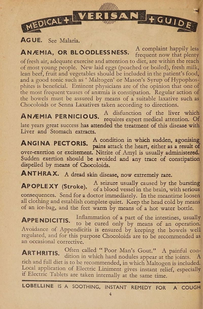 AGUE. Sce Malaria. A complaint happily less ANAEMIA, OR BLOODLESSNESS. frequent now that plenty of fresh air, adequate exercise and attention to diet, are within the reach of most young people. New laid eggs (poached or boiled), fresh milk, lean beef, fruit and vegetables should be included in the patient’s food, and a good tonic such as ‘ Maltogen’ or Mason’s Syrup of Hypophos-_ phites is beneficial. Eminent physicians are of the opinion that one of the most frequent ‘causes of anemia is constipation. Regular action of - the bowels must be assured by means of a suitable laxative such as Chocoloids or Senna Laxatives taken according to directions. A disfunction of the liver which ANAEMIA PERNICIOUS. requires expert medical attention. Of late years great success has attended the treatment of this disease with Liver and Stomach extracts. ; ) A condition in which sudden, agonising ANGINA PECTORIS. pains attack the heart, either as a result of ovet-exertion or excitement. Nitrite of Amyl is usually administered. Sudden exertion should be avoided and any trace of constipation dispelled by means of Chocoloids. ANTHRAX. A dread skin disease, now extremely rare. A. seizure usually caused by the bursting APOPLEXY (Stroke). of a blood vessel in the brain, with serious” consequences. Send for a doctor immediately. In the meantime loosen” all clothing and establish complete quiet. Keep the head cold by means” of an ice-bag, and the feet warm by means of a hot water bottle, — Inflammation of a part of the intestines, usually APPENDICITIS. to be cured only by means of an operation. Avoidance of Appendicitis is ensured by keeping the bowels well regulated, and for this purpose Chocoloids are to be recommended as. an occasional corrective. 7 Often called “ Poor Man’s Gout.” A painful con- ARTHRITIS. dition in which hard nodules appear at ane joints. A rich and full diet is to be recommended, in which Maltogen is included. Local application of Electric Liniment gives instant relief, especial if Electric Tablets are taken internally at the same time. | 7 &amp; LOBELLINE IS A SOOTHING, INSTANT REMEDY FOR A COUGH 4 4