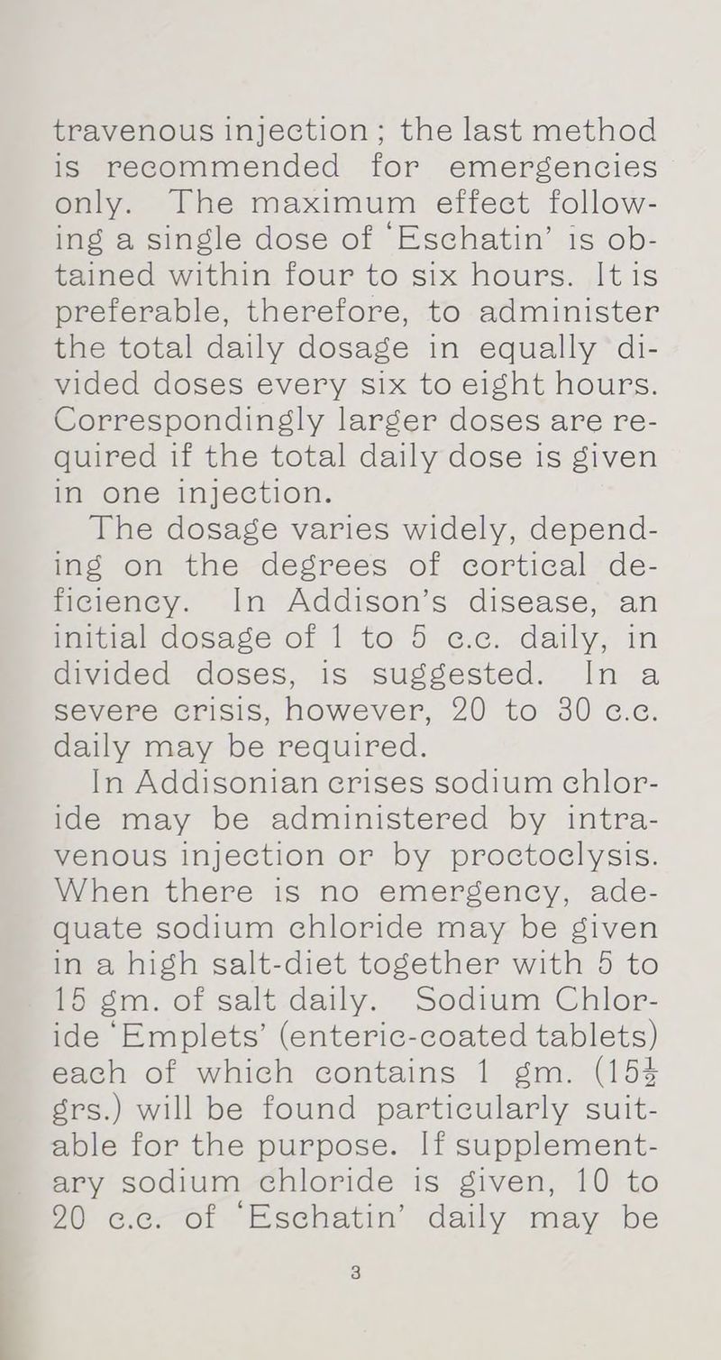 travenous injection; the last method is recommended for emergencies only. The maximum effect follow- ing a single dose of ‘Eschatin’ is ob- tained within four to six hours. Itis preferable, therefore, to administer the total daily dosage in equally di- vided doses every six to eight hours. Correspondingly larger doses are re- quired if the total daily dose is given in one injection. The dosage varies widely, depend- ing on the degrees of cortical de- ficiency. In Addison’s disease, an initial dosage of 1 to 5 «.c. daily, in divided doses, is suggested. In a severe crisis, however, 20 to 30 c.c. daily may be required. In Addisonian crises sodium chlor- ide may be administered by intra- venous injection or by proctoclysis. When there is no emergency, ade- quate sodium chloride may be given in a high salt-diet together with 5 to 15 gm. of salt daily. Sodium Chlor- ide ‘Emplets’ (enteric-coated tablets) each of which contains 1 gm. (154 grs.) will be found particularly suit- able for the purpose. If supplement- ary sodium chloride is given, 10 to 90 cc. of ‘Eschatin’ daily may be