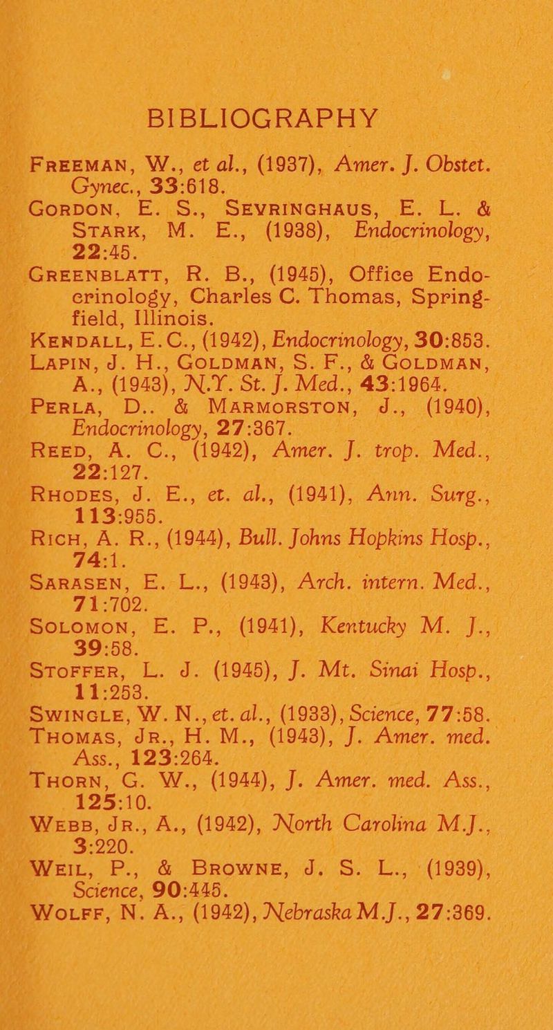 BIBLIOGRAPHY FREEMAN, W., et al., (1937), Amer. J. Obie. c “Gynec., 33-618. GoRDON, E. S., SEvrINcHaus, E. L. &amp; a Stark, M. E., (1938), Endocrinology, . 22:45. _ GREENBLATT, Ro B., (1945), Office Endo- crinology, Charles C. Thomas, Spring- field, Illinois. _ KENDALL, E.C., (1942), Endocrinology, 30:853. ‘ A., (1943), N.Y. St. J. Med., 43-1964, Se peers. Dy Gk MaARMORSTON, J., (1940), Endocrinology, DT BGT pote! ReEep, A. C., (1942), Amer. J. tons Med., 1 22:197. _ Ruopes, J. E., et. al., (1941), Ann. Se igh 113:955. _ Ricn, A. R., (1944), Bull. Johns Hopkins Hosp., — id 74:1 Nf SARASEN, COM Bike ae) Arch. intern. Med., 71: 702. | 6 ey par rt “fil -Sotomon, E. P., (1941), Kentucky M. J.,. ce «39:58. )Srorrer, L. J. (1945), J. Mt, Sinai Hosp., ii ~~ -11:953. | _ Swincce, W.N.., et. al., (1933), Science, 77:58. _ THomas, JR., H. M., (1943), J. Amer. med. Ass., 123: 264. \ Praca. re. We: (1944), J. Amer. med. Ass., Ke 125:1 10. Wess, Jr, A., oe), North Carolina M_J., —- 3:290 WEIL, P. &amp; Piece, dy SS) Es (1939); : y Science, 90:445.