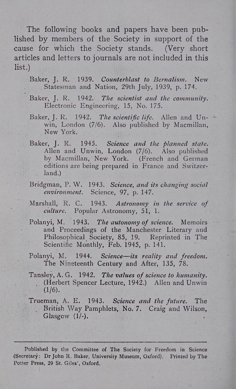 The following books and papers have been pub- lished by members of the Society in support of the cause for which the Society stands. (Very short articles and letters to journals are not included in this list.) | Baker, J. k. 1939. Counterblast to Bernalism. New Statesman and Nation, 29th July, 1939, p. 174. Baker, J. KR. 1942. The scientist and the community. Electronic Engineering, 15, No. 175. Baker, J. R. 1942. The sctentific life. Allen and Un- win, London (7/6). Also published by Macmillan, New York. os | Baker, J. RK. 1945. Science and the planned state. Allen and Unwin, London (7/6). Also published by Macmillan, New York. (French and German editions are being prepared in France and Switzer- land.) Bridgman, P. W. 1943. Science, and its changing social environment, Science, 97, p. 147. Marshall, R. C. 1943, Astronomy in the service of culture, Popular Astronomy, 51, 1. Polanyi, M, 1943. The autonomy of science. Memoirs and Proceedings of the Manchester Literary and Philosophical Society, 85, 19. Reprinted in The Scientific Monthly, Feb. 1945, ‘p. 141. Polanyi, M, 1944. Science—its reality and freedom. The Nineteenth Century and After, 135, 78. Tansley, A.G. 1942, The values of science to humanity. (Herbert Spencer Lecture, See Allen and Unwin (1/6). Trueman, A. E. 1943. Science and the future. The British Way Pamphlets, No. 7, Craig and Wilson, uaen (1/-). Published by the Committee of The Society for Freedom in Science (Secretary: Dr John R, Baker, University Museum, Oxford), Printed by The Potter Press, 29 St. Giles’, Oxford. L