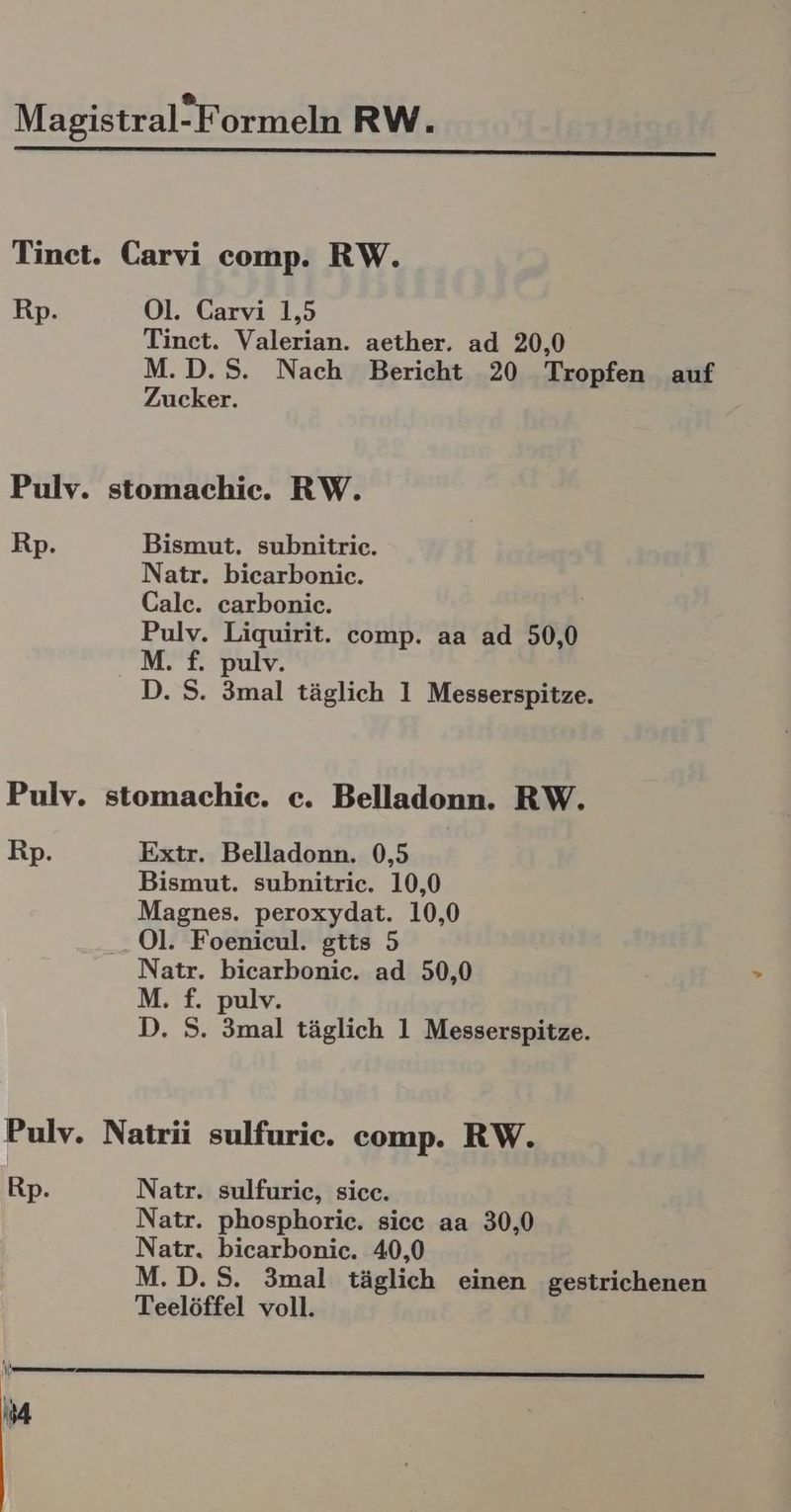 Tinet. Carvi comp. RW. Rp. Ol. Carvi 1,5 Tinet. Valerian. aether. ad 20,0 M.D.S. Nach Bericht 20 Tropfen auf Zucker. Pulv. stomachie. RW. Rp. Bismut. subnitriec. Natr. bicarbonic. Calc. carbonic. Pulv. Liquirit. comp. aa ad 50,0 M. f. pulv. D. S. 3mal täglich 1 Messerspitze. Pulv. stomachic. c. Belladonn. RW. Rp. Extr. Belladonn. 0,5 Bismut. subnitric. 10,0 Magnes. peroxydat. 10,0 .. Ol. Foenicul. gtts 5 Natr. bicarbonic. ad 50,0 M. £. pulv. D. S. 3mal täglich 1 Messerspitze. Pulv. Natrii sulfuric. comp. RW. Rp. Natr. sulfurie, sicc. Natr. phosphoric. sice aa 30,0 Natr. bicarbonic. 40,0 M.D.S. 3mal täglich einen gestrichenen Teelöffel voll.