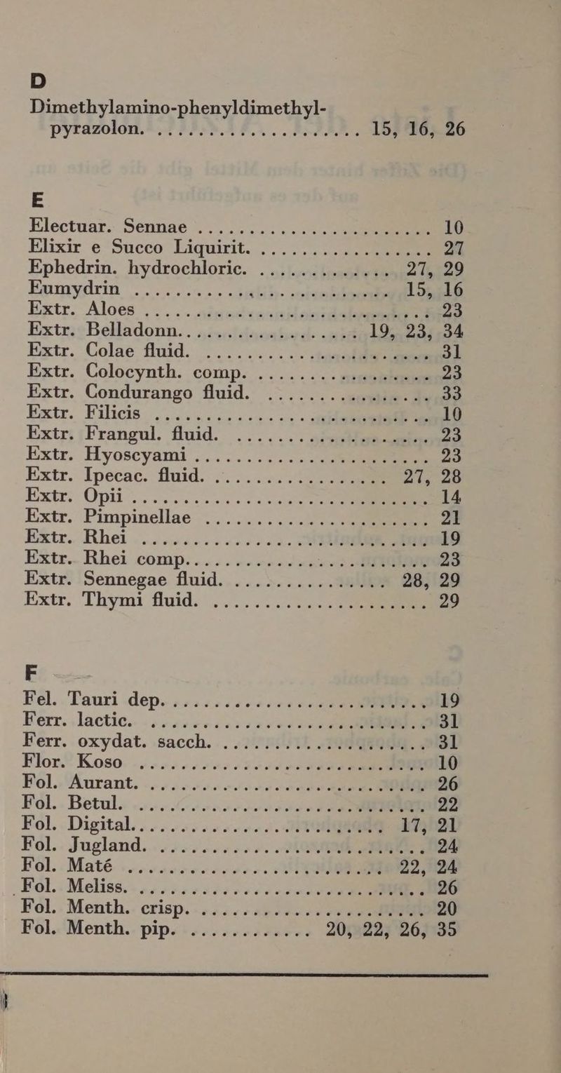 D Dimethylamino-phenyldimethyl- Pytazolon.A. HI IBAN... BIER, 15, 16, 26 E Klectuar.: Sennae .,........... ee 10 Elixir e Succo Liquirit. ....... een 27 Ephedrin. hydrochlorie. ............. 27, 29 Eaunydrin 2.22... Seh ee 15, 16 Extr. Aloes , ,. . ineelen on 23 ExtmsBelladonn.. siruleisaehusc „ei 19... 23;,34 Extr. Colae fluid. ........ .. 31 Extr. Colocynth. comp. ....... .ssmenmun 23 Extr. CGondurango fluid. ....... ses 33 Extr. Kilicis „00.000000 002 0 0 10 Extr;iFrangul, fluid. ....... aessn 23 Extir. Hyoscyami ........... 0 mer 23 Extr. Ipecac. Auid. ....0. 0 27, 28 Extr; Opii.. 200220200 0 14 Extr. Pimpinellae ,.........2 vs 21 Extr. Rhei .....0..200..... USA SE 19 Extr.- Rhei comp. .... 2.0.2.2... 02 inEe 23 Extr. 'Sennegae fluid.....:..... a0: 28, 29 Extr. Thymi fluid. .......220. Cm 29 F A Bel.. Tauri dep» #222:.2.0.00 00 20 SE 19 Beörr. ‚lactie.. or 0002222 2000 00 0 0 En 31 Kerr. oxydat. :sacch... nk TR: 3l Klor® K080: «,..24. 7207 222.200 00 SS 10 Pol.» Aurant. -.u..202000.00 2000 26 Föl.. Betul: ....C rar 0 22 Fol. Digital... ....,.0...... Area 17, 21 Fol.. Jugland. ..,.2..,:+2. Dvd 24 Eöl..Mat& sur 0000 RE 22, 24 ;Böl.: Meliss. - „#2 520.303 00 00 20 20 26 Fol.. Menth.. crisp. - 2.4. 5a0 30. 220 00.22 00 20 Eöl.'Menth.. pip«:2,,... 384%: 20, 22, 26, 35