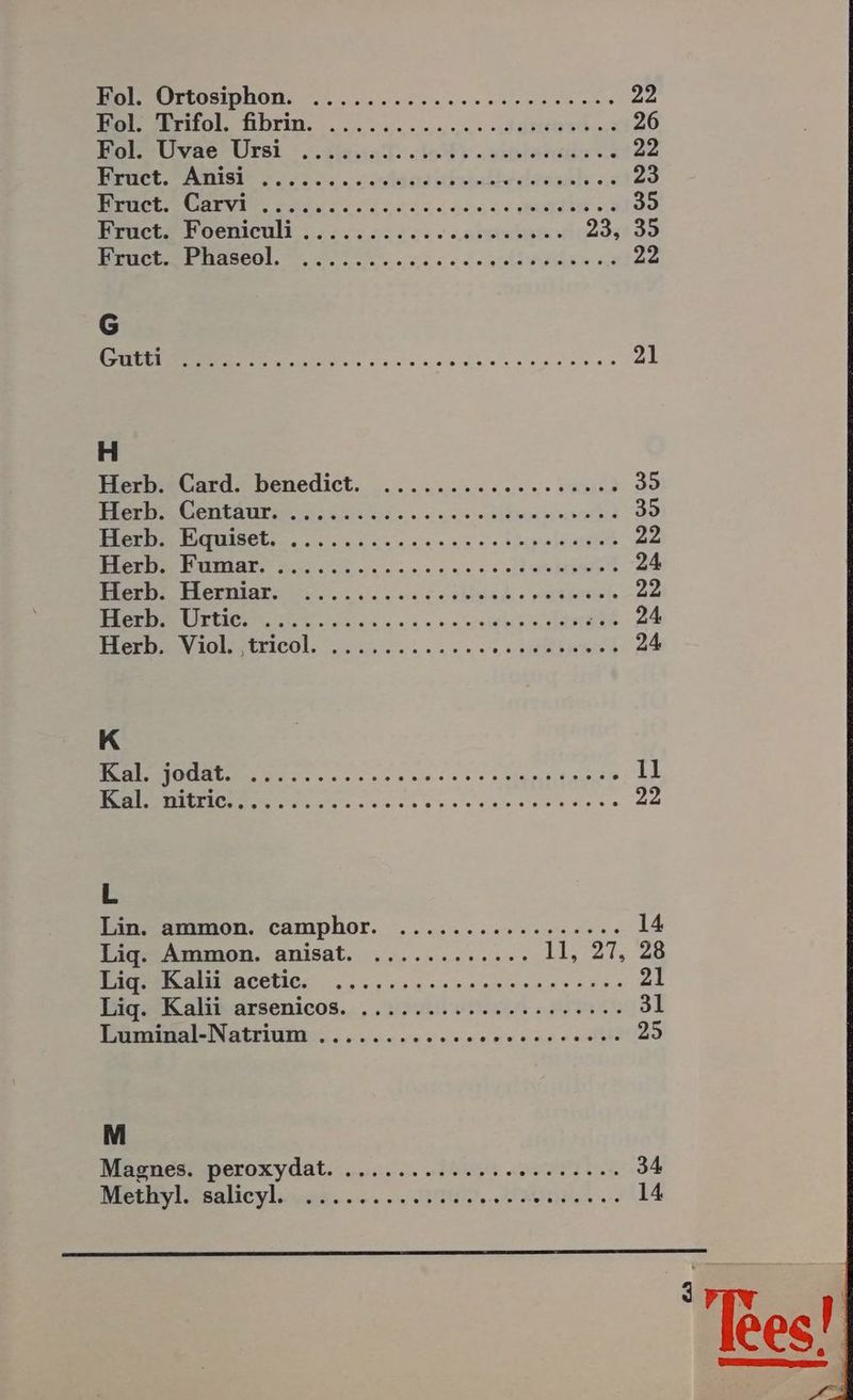 ein) ı Or A RR 22 Be rtol ührim. ....2.......: 80er 26 DomeUivae UÜrsl : este nd ante 22 AR ET TIE EU URHELDRDLE PER OR 23 ER 2 elsians ie 35 Kruet2 Boenicul . 22.232220 0.000» 23435 ER ee eh a 23 6 ee 21 H Herb. Card. benedict. .........2c22222200 35 Re RER, PRREERTENE 35 N 1 ET LRIP 22 a ei en ne ee 24 Be irzengsr en. across. york 22 en ein een Ar 6:24 Berınilettichl, une nnsriien 24 K N Are Ra ıl een sn anna euere 24 L Bnammon. camphor. ......z0rc.nuues 14 Lig. Ammon. anisat. ........:.... ll, 27, 28 a incblie. „..,0r0soneanenase ann 21 BigrKalsarsenicos.. . rn RR 3l Trsssaklatsiune.. esse en rennen nn 25 M Mannes, peroxydat. .... In sie 34 Beeiasabeylicah..e... BEI NE 14