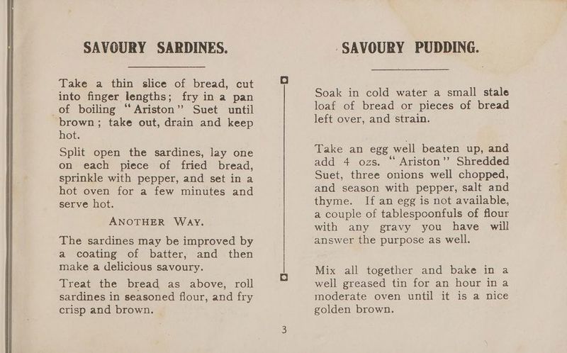 SAVOURY SARDINES. Take a thin slice of bread, cut into finger lengths; fry in a pan of boiling “Ariston” Suet until brown; take out, drain and keep hot. Split open the sardines, lay one on each piece of fried bread, sprinkle with pepper, and set in a hot oven for a few minutes and serve hot. ANOTHER WAY. The sardines may be improved by a coating of batter, and then make a delicious savoury. Treat the bread as above, roll sardines in seasoned flour, and fry crisp and brown. ‘SAVOURY PUDDING. Soak in cold water a small stale loaf of bread or pieces of bread left over, and strain. Take an egg well beaten up, and add 4 ozs. “ Ariston’? Shredded Suet, three onions well chopped, and season with pepper, salt and thyme. If an egg is not available, a couple of tablespoonfuls of flour with any gravy you have will answer the purpose as well. Mix all together and bake in a well greased tin for an hour in a moderate oven until it is a nice golden brown.