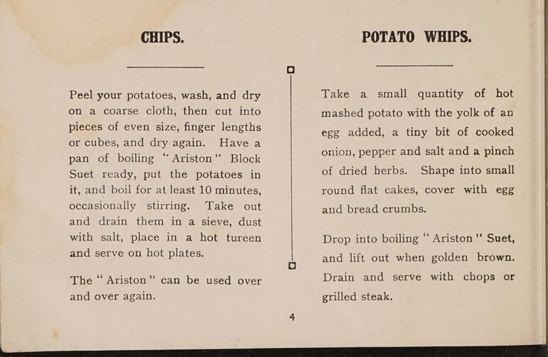 CHIPS. Peel your potatoes, wash, and dry on a coarse cloth, then cut into pieces of even size, finger lengths or cubes, and dry again. Have a pan of boiling “ Ariston’? Block Suet ready, put the potatoes in it, and boil for at least 10 minutes, occasionally stirring. Take out and drain them in a sieve, dust with salt, place in a hot tureen and serve on hot plates. The “ Ariston”’ can be used over and over again. POTATO WHIPS. Take a small quantity of hot mashed potato with the yolk of an egg added, a tiny bit of cooked onion, pepper and salt and a pinch of dried herbs. Shape into small round flat cakes, cover with egg and bread crumbs. Drop into boiling “ Ariston ’’ Suet, and lift out when golden brown. Drain and serve with chops or
