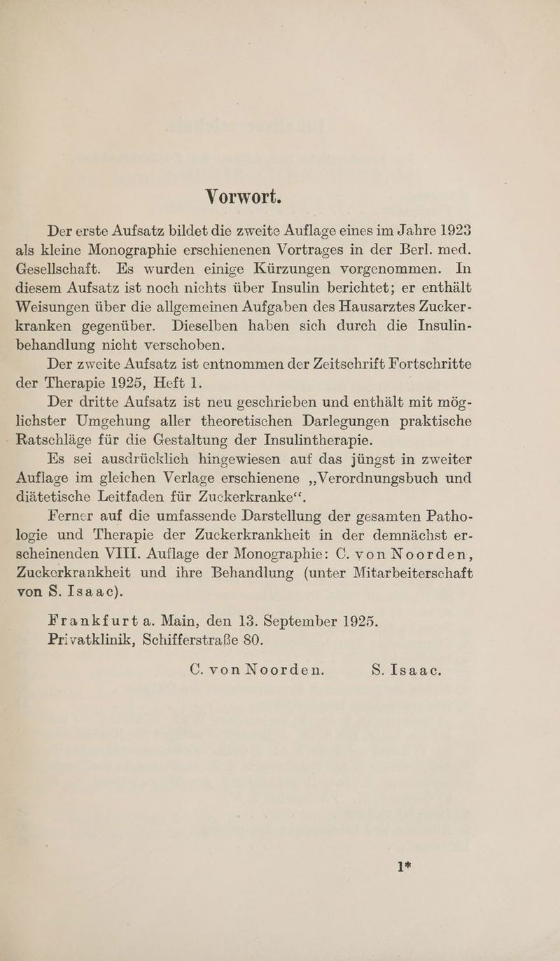 Vorwort. Der erste Aufsatz bildet die zweite Auflage eines im Jahre 1923 als kleine Monographie erschienenen Vortrages in der Berl. med. Gesellschaft. Es wurden einige Kürzungen vorgenommen. In diesem Aufsatz ist noch nichts über Insulin berichtet; er enthält Weisungen über die allgemeinen Aufgaben des Hausarztes Zucker- kranken gegenüber. Dieselben haben sich durch die Insulin- behandlung nicht verschoben. Der zweite Aufsatz ist entnommen der Zeitschrift Fortschritte der Therapie 1925, Heft 1. | Der dritte Aufsatz ist neu geschrieben und enthält mit mög- lichster Umgehung aller theoretischen Darlegungen praktische Ratschläge für die Gestaltung der Insulintherapie. Es sei ausdrücklich hingewiesen auf das jüngst in zweiter Auflage im gleichen Verlage erschienene „Verordnungsbuch und diätetische Leitfaden für Zuckerkranke‘“, Ferner auf die umfassende Darstellung der gesamten Patho- logie und Therapie der Zuckerkrankheit in der demnächst er- scheinenden VIII. Auflage der Monographie: C. von Noorden, Zuckerkrankheit und ihre Behandlung (unter Mitarbeiterschaft von 8. Isaac). Frankfurta. Main, den 13. September 1925. Privatklinik, Schifferstraße 80. C.vonNoorden. S. Isaac. 1*