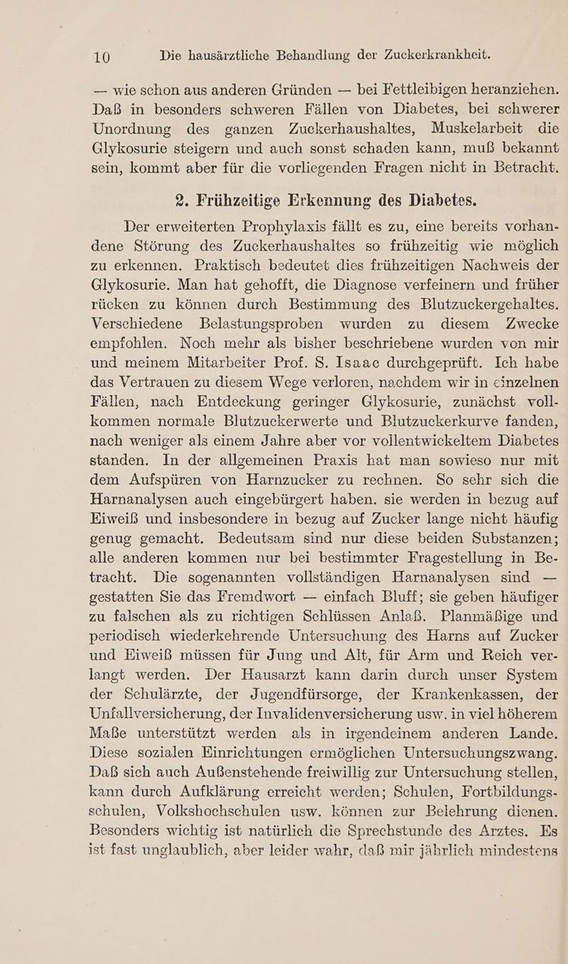 — wie schon aus anderen Gründen — bei Fettleibigen heranziehen. Daß in besonders schweren Fällen von Diabetes, bei schwerer Unordnung des ganzen Zuckerhaushaltes, Muskelarbeit die Glykosurie steigern und auch sonst schaden kann, muß bekannt sein, kommt aber für die vorliegenden Fragen nicht in Betracht. 2. Frühzeitige Erkennung des Diabetes. Der erweiterten Prophylaxis fällt es zu, eine bereits vorhan- dene Störung des Zuckerhaushaltes so frühzeitig wie möglich zu erkennen. Praktisch bedeutet dies frühzeitigen Nachweis der Glykosurie. Man hat gehofft, die Diagnose verfeinern und früher rücken zu können durch Bestimmung des Blutzuckergehaltes. Verschiedene DBelastungsproben wurden zu diesem Zwecke empfohlen. Noch mehr als bisher beschriebene wurden von mir und meinem Mitarbeiter Prof. S. Isaac durchgeprüft. Ich habe das Vertrauen zu diesem Wege verloren, nachdem wir in einzelnen Fällen, nach Entdeckung geringer Glykosurie, zunächst voll- kommen normale Blutzuckerwerte und Blutzuckerkurve fanden, nach weniger als einem Jahre aber vor vollentwickeltem Diabetes standen. In der allgemeinen Praxis hat man sowieso nur mit dem Aufspüren von Harnzucker zu rechnen. So sehr sich die Harnanalysen auch eingebürgert haben. sie werden in bezug auf Eiweiß und insbesondere in bezug auf Zucker lange nicht häufig genug gemacht. Bedeutsam sind nur diese beiden Substanzen; alle anderen kommen nur bei bestimmter Fragestellung in Be- tracht. Die sogenannten vollständigen Harnanalysen sind — gestatten Sie das Fremdwort — einfach Bluff; sie geben häufiger zu falschen als zu richtigen Schlüssen Anlaß. Planmäßige und periodisch wiederkehrende Untersuchung des Harns auf Zucker und Eiweiß müssen für Jung und Alt, für Arm und Reich ver- langt werden. Der Hausarzt kann darin durch unser System der Schulärzte, der Jugendfürsorge, der Krankenkassen, der Unfallversicherung, der Invalidenversicherung usw. in viel höherem Maße unterstützt werden als in irgendeinem anderen Lande. Diese sozialen Einrichtungen ermöglichen Untersuchungszwang. Daß sich auch Außenstehende freiwillig zur Untersuchung stellen, kann durch Aufklärung erreicht werden; Schulen, Fortbildungs- schulen, Volkshochschulen usw. können zur Belehrung dienen. Besonders wichtig ist natürlich die Sprechstunde des Arztes. Es ist fast unglaublich, aber leider wahr, claß mir jährlich mindestens