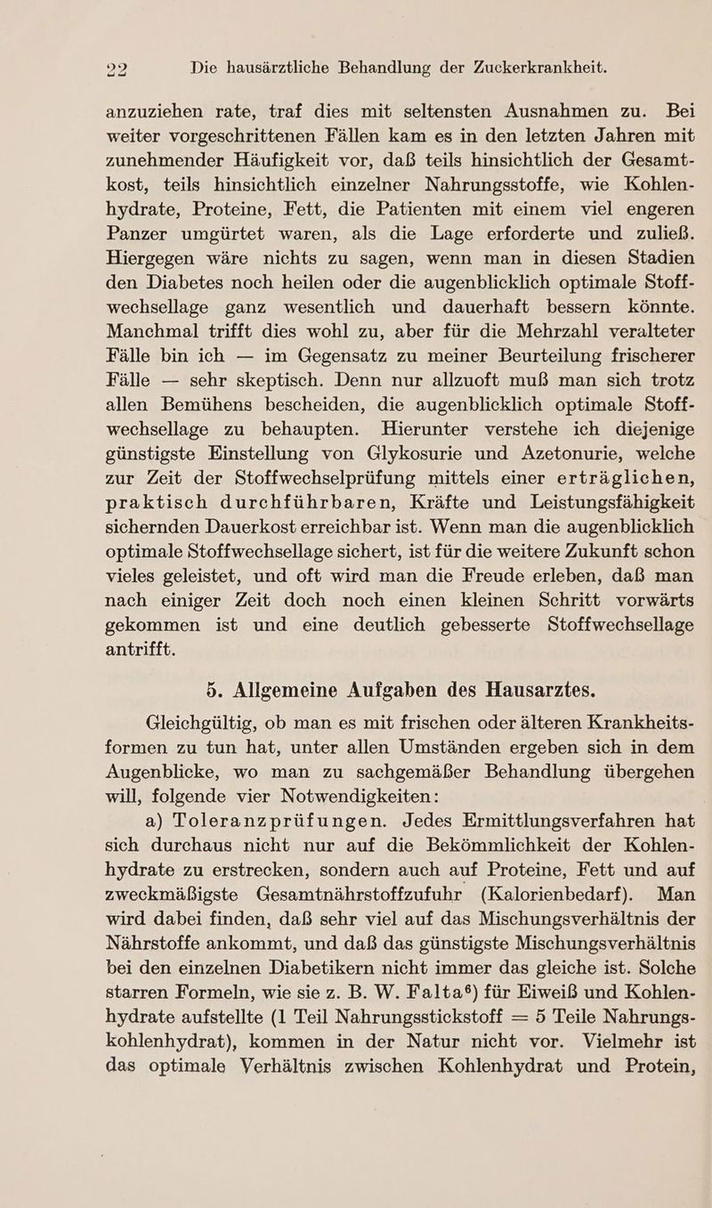 anzuziehen rate, traf dies mit seltensten Ausnahmen zu. Bei weiter vorgeschrittenen Fällen kam es in den letzten Jahren mit zunehmender Häufigkeit vor, daß teils hinsichtlich der Gesamt- kost, teils hinsichtlich einzelner Nahrungsstoffe, wie Kohlen- hydrate, Proteine, Fett, die Patienten mit einem viel engeren Panzer umgürtet waren, als die Lage erforderte und zuließ. Hiergegen wäre nichts zu sagen, wenn man in diesen Stadien den Diabetes noch heilen oder die augenblicklich optimale Stoff- wechsellage ganz wesentlich und dauerhaft bessern könnte. Manchmal trifft dies wohl zu, aber für die Mehrzahl veralteter Fälle bin ich — im Gegensatz zu meiner Beurteilung frischerer Fälle — sehr skeptisch. Denn nur allzuoft muß man sich trotz allen Bemühens bescheiden, die augenblicklich optimale Stoff- wechsellage zu behaupten. Hierunter verstehe ich diejenige günstigste Einstellung von Glykosurie und Azetonurie, welche zur Zeit der Stoffwechselprüfung mittels einer erträglichen, praktisch durchführbaren, Kräfte und Leistungsfähigkeit sichernden Dauerkost erreichbar ist. Wenn man die augenblicklich optimale Stoffwechsellage sichert, ist für die weitere Zukunft schon vieles geleistet, und oft wird man die Freude erleben, daß man nach einiger Zeit doch noch einen kleinen Schritt vorwärts gekommen ist und eine deutlich gebesserte Stoffwechsellage antrifft. 5. Allgemeine Aufgaben des Hausarzites. Gleichgültig, ob man es mit frischen oder älteren Krankheits- formen zu tun hat, unter allen Umständen ergeben sich in dem Augenblicke, wo man zu sachgemäßer Behandlung übergehen will, folgende vier Notwendigkeiten: | a) Toleranzprüfungen. Jedes Ermittlungsverfahren hat sich durchaus nicht nur auf die Bekömmlichkeit der Kohlen- hydrate zu erstrecken, sondern auch auf Proteine, Fett und auf zweckmäßigste Gesamtnährstoffzufuhr (Kalorienbedarf). Man wird dabei finden, daß sehr viel auf das Mischungsverhältnis der Nährstoffe ankommt, und daß das günstigste Mischungsverhältnis bei den einzelnen Diabetikern nicht immer das gleiche ist. Solche starren Formeln, wie sie z. B. W. Falta®) für Eiweiß und Kohlen- hydrate aufstellte (1 Teil Nahrungsstickstoff = 5 Teile Nahrungs- kohlenhydrat), kommen in der Natur nicht vor. Vielmehr ist das optimale Verhältnis zwischen Kohlenhydrat und Protein,